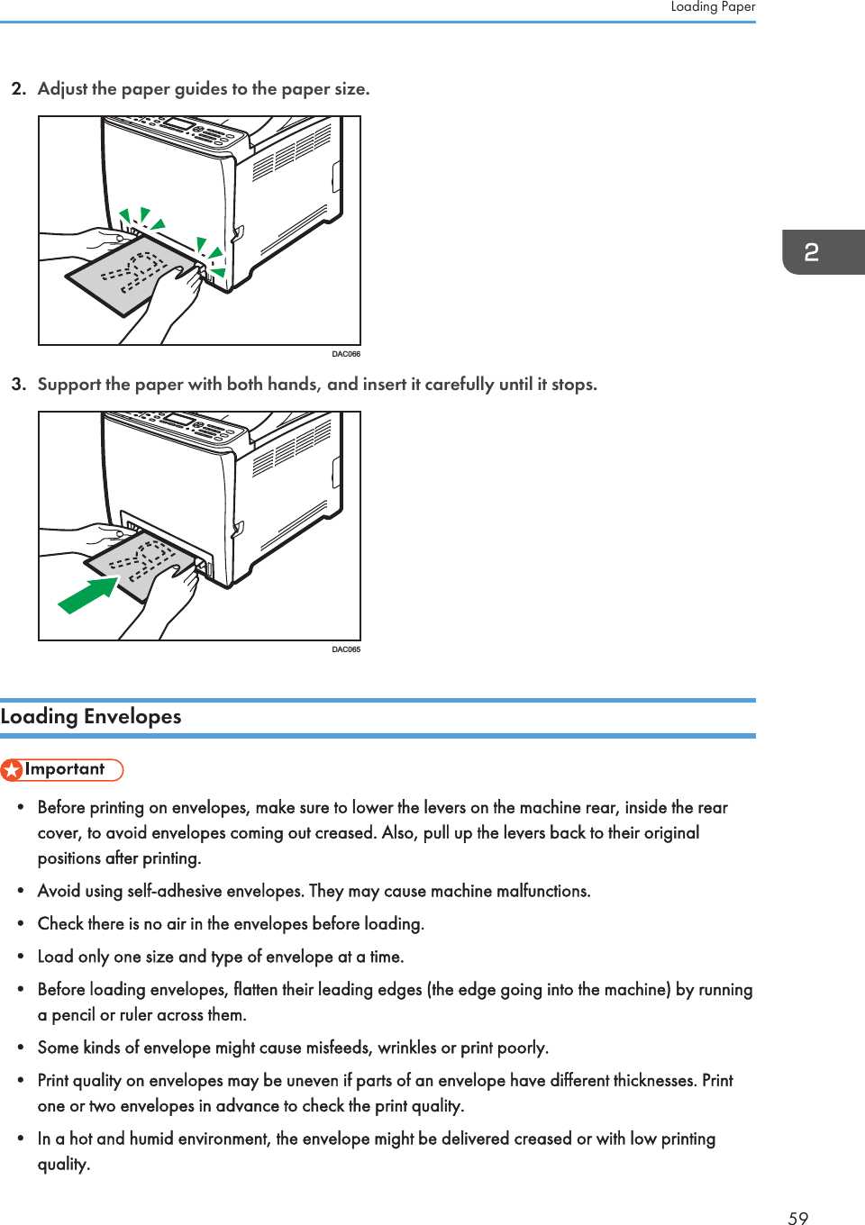 2. Adjust the paper guides to the paper size.DAC0663. Support the paper with both hands, and insert it carefully until it stops.DAC065Loading Envelopes• Before printing on envelopes, make sure to lower the levers on the machine rear, inside the rearcover, to avoid envelopes coming out creased. Also, pull up the levers back to their originalpositions after printing.• Avoid using self-adhesive envelopes. They may cause machine malfunctions.• Check there is no air in the envelopes before loading.• Load only one size and type of envelope at a time.• Before loading envelopes, flatten their leading edges (the edge going into the machine) by runninga pencil or ruler across them.• Some kinds of envelope might cause misfeeds, wrinkles or print poorly.• Print quality on envelopes may be uneven if parts of an envelope have different thicknesses. Printone or two envelopes in advance to check the print quality.• In a hot and humid environment, the envelope might be delivered creased or with low printingquality.Loading Paper59