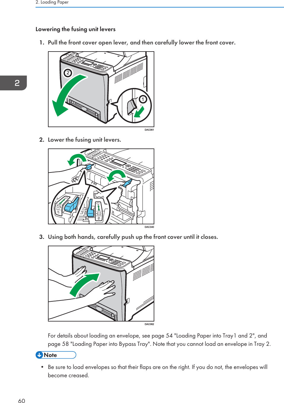 Lowering the fusing unit levers1. Pull the front cover open lever, and then carefully lower the front cover.21DAC0612. Lower the fusing unit levers.DAC3403. Using both hands, carefully push up the front cover until it closes.DAC062For details about loading an envelope, see page 54 &quot;Loading Paper into Tray1 and 2&quot;, andpage 58 &quot;Loading Paper into Bypass Tray&quot;. Note that you cannot load an envelope in Tray 2.• Be sure to load envelopes so that their flaps are on the right. If you do not, the envelopes willbecome creased.2. Loading Paper60