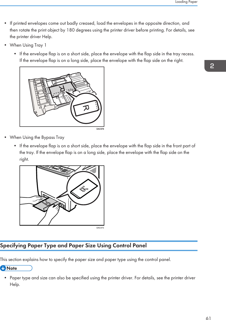 • If printed envelopes come out badly creased, load the envelopes in the opposite direction, andthen rotate the print object by 180 degrees using the printer driver before printing. For details, seethe printer driver Help.• When Using Tray 1• If the envelope flap is on a short side, place the envelope with the flap side in the tray recess.If the envelope flap is on a long side, place the envelope with the flap side on the right.DAC576• When Using the Bypass Tray• If the envelope flap is on a short side, place the envelope with the flap side in the front part ofthe tray. If the envelope flap is on a long side, place the envelope with the flap side on theright.DAC473Specifying Paper Type and Paper Size Using Control PanelThis section explains how to specify the paper size and paper type using the control panel.• Paper type and size can also be specified using the printer driver. For details, see the printer driverHelp.Loading Paper61