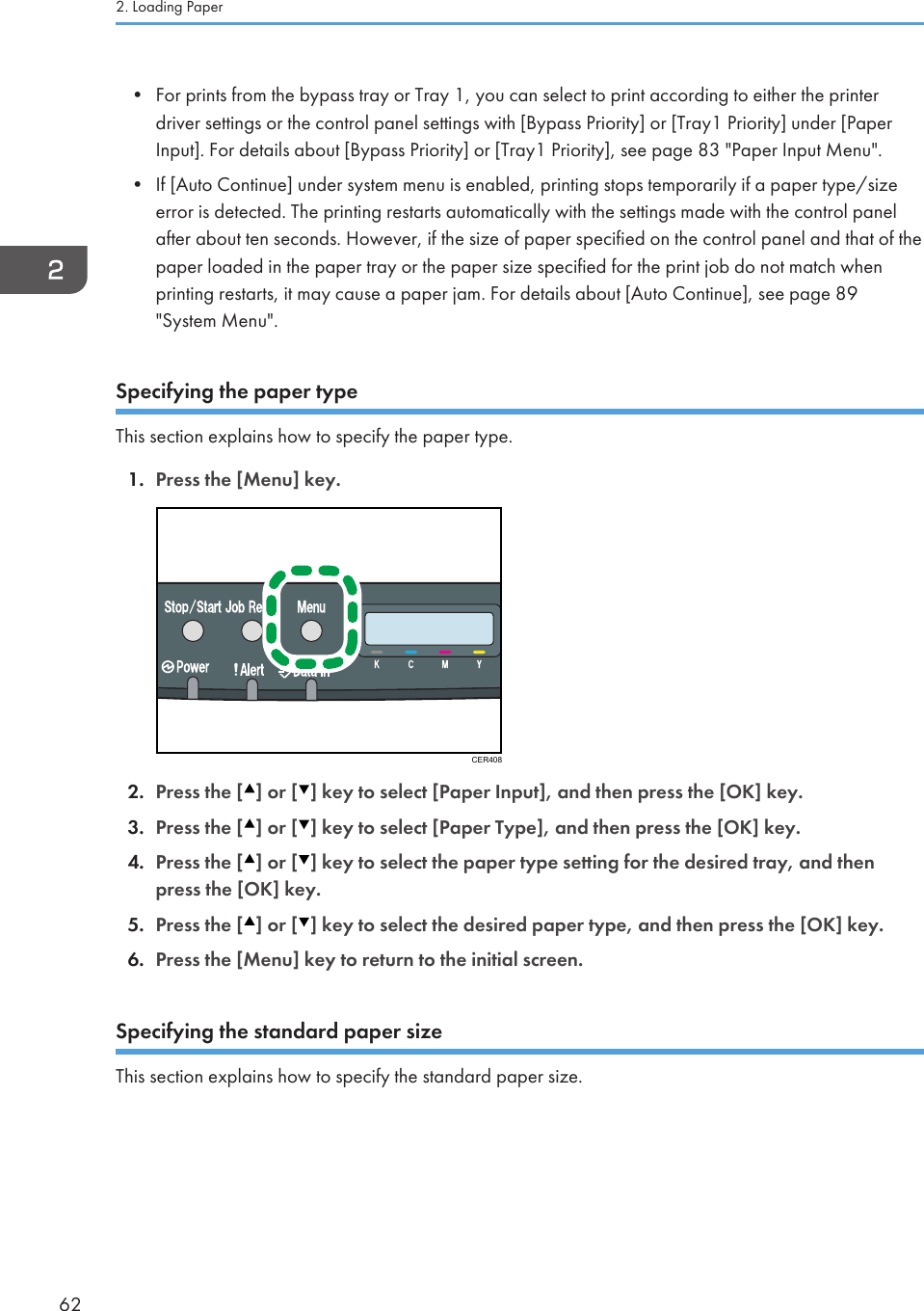 • For prints from the bypass tray or Tray 1, you can select to print according to either the printerdriver settings or the control panel settings with [Bypass Priority] or [Tray1 Priority] under [PaperInput]. For details about [Bypass Priority] or [Tray1 Priority], see page 83 &quot;Paper Input Menu&quot;.• If [Auto Continue] under system menu is enabled, printing stops temporarily if a paper type/sizeerror is detected. The printing restarts automatically with the settings made with the control panelafter about ten seconds. However, if the size of paper specified on the control panel and that of thepaper loaded in the paper tray or the paper size specified for the print job do not match whenprinting restarts, it may cause a paper jam. For details about [Auto Continue], see page 89&quot;System Menu&quot;.Specifying the paper typeThis section explains how to specify the paper type.1. Press the [Menu] key.CER4082. Press the [ ] or [ ] key to select [Paper Input], and then press the [OK] key.3. Press the [ ] or [ ] key to select [Paper Type], and then press the [OK] key.4. Press the [ ] or [ ] key to select the paper type setting for the desired tray, and thenpress the [OK] key.5. Press the [ ] or [ ] key to select the desired paper type, and then press the [OK] key.6. Press the [Menu] key to return to the initial screen.Specifying the standard paper sizeThis section explains how to specify the standard paper size.2. Loading Paper62