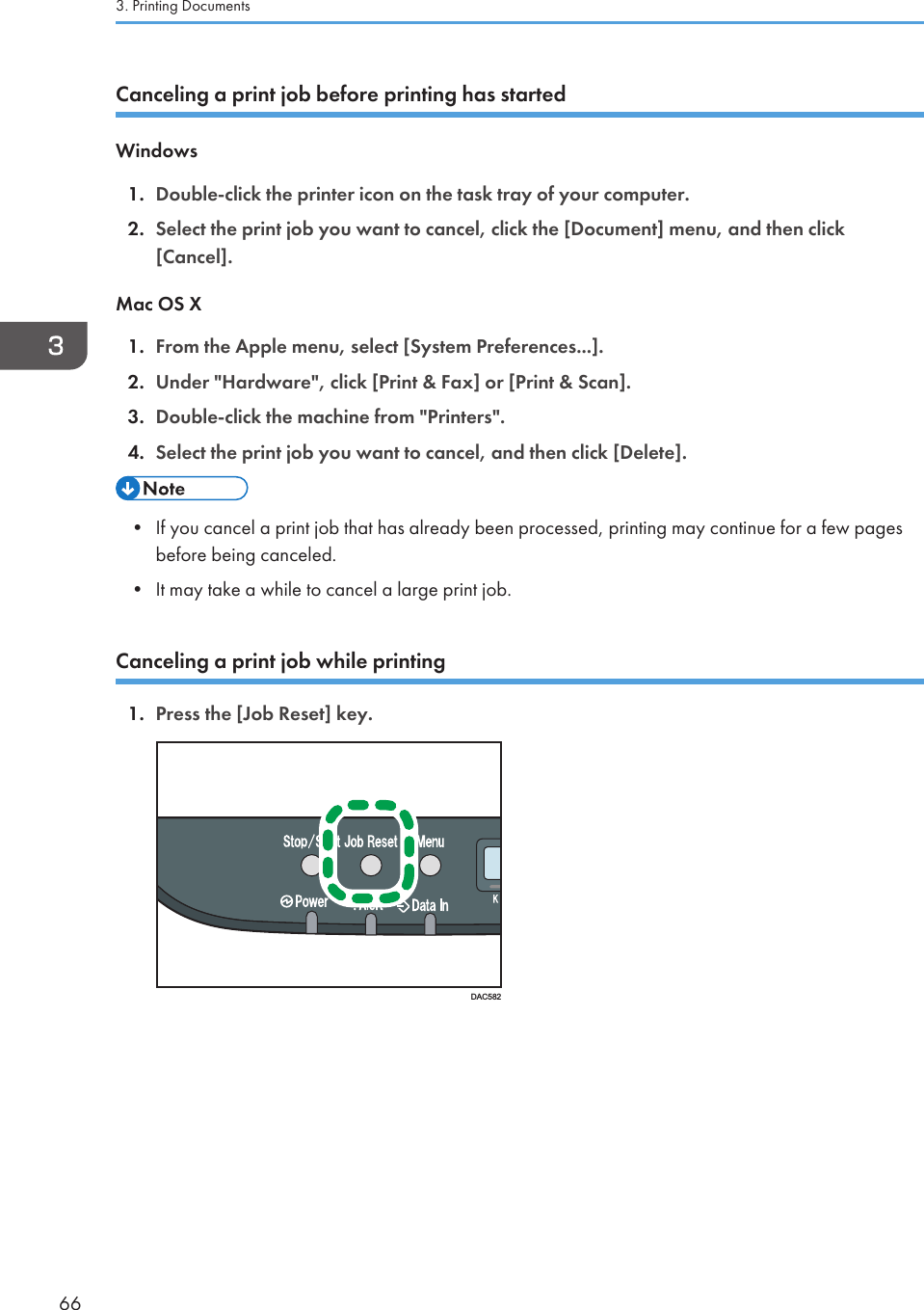 Canceling a print job before printing has startedWindows1. Double-click the printer icon on the task tray of your computer.2. Select the print job you want to cancel, click the [Document] menu, and then click[Cancel].Mac OS X1. From the Apple menu, select [System Preferences...].2. Under &quot;Hardware&quot;, click [Print &amp; Fax] or [Print &amp; Scan].3. Double-click the machine from &quot;Printers&quot;.4. Select the print job you want to cancel, and then click [Delete].• If you cancel a print job that has already been processed, printing may continue for a few pagesbefore being canceled.• It may take a while to cancel a large print job.Canceling a print job while printing1. Press the [Job Reset] key.DAC5823. Printing Documents66