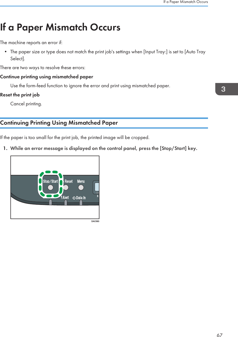 If a Paper Mismatch OccursThe machine reports an error if:• The paper size or type does not match the print job&apos;s settings when [Input Tray:] is set to [Auto TraySelect].There are two ways to resolve these errors:Continue printing using mismatched paperUse the form-feed function to ignore the error and print using mismatched paper.Reset the print jobCancel printing.Continuing Printing Using Mismatched PaperIf the paper is too small for the print job, the printed image will be cropped.1. While an error message is displayed on the control panel, press the [Stop/Start] key.DAC583If a Paper Mismatch Occurs67