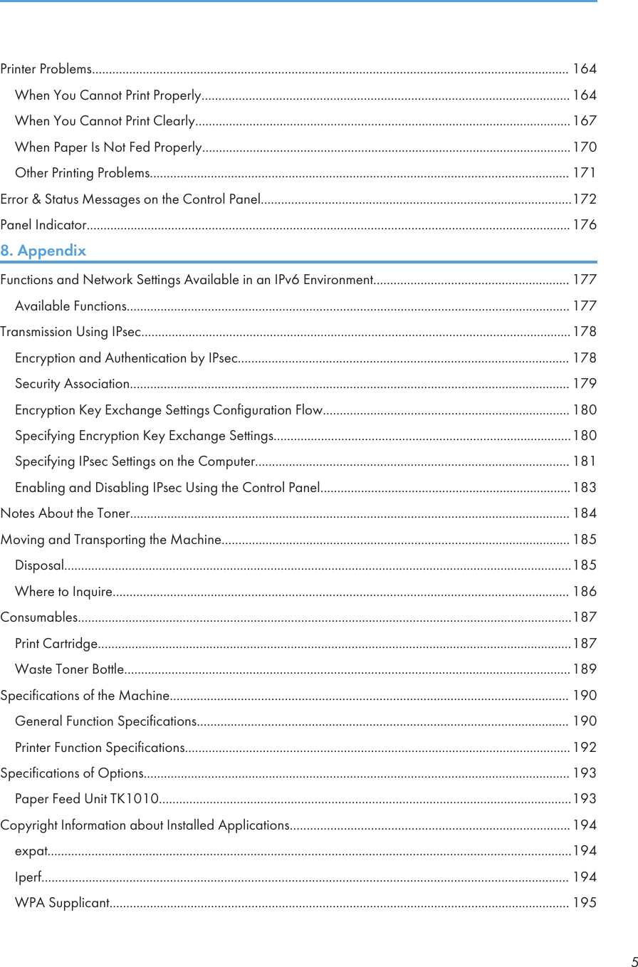 Printer Problems............................................................................................................................................. 164When You Cannot Print Properly............................................................................................................. 164When You Cannot Print Clearly...............................................................................................................167When Paper Is Not Fed Properly.............................................................................................................170Other Printing Problems............................................................................................................................ 171Error &amp; Status Messages on the Control Panel............................................................................................172Panel Indicator...............................................................................................................................................1768. AppendixFunctions and Network Settings Available in an IPv6 Environment.......................................................... 177Available Functions................................................................................................................................... 177Transmission Using IPsec...............................................................................................................................178Encryption and Authentication by IPsec.................................................................................................. 178Security Association.................................................................................................................................. 179Encryption Key Exchange Settings Configuration Flow......................................................................... 180Specifying Encryption Key Exchange Settings........................................................................................180Specifying IPsec Settings on the Computer............................................................................................. 181Enabling and Disabling IPsec Using the Control Panel..........................................................................183Notes About the Toner.................................................................................................................................. 184Moving and Transporting the Machine....................................................................................................... 185Disposal......................................................................................................................................................185Where to Inquire....................................................................................................................................... 186Consumables..................................................................................................................................................187Print Cartridge............................................................................................................................................187Waste Toner Bottle....................................................................................................................................189Specifications of the Machine...................................................................................................................... 190General Function Specifications.............................................................................................................. 190Printer Function Specifications..................................................................................................................192Specifications of Options.............................................................................................................................. 193Paper Feed Unit TK1010..........................................................................................................................193Copyright Information about Installed Applications...................................................................................194expat...........................................................................................................................................................194Iperf............................................................................................................................................................ 194WPA Supplicant........................................................................................................................................ 1955