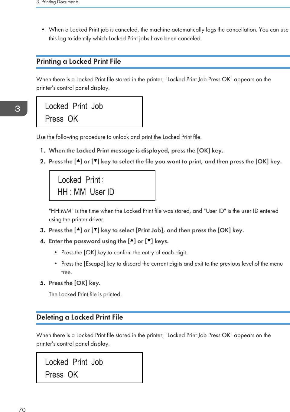 • When a Locked Print job is canceled, the machine automatically logs the cancellation. You can usethis log to identify which Locked Print jobs have been canceled.Printing a Locked Print FileWhen there is a Locked Print file stored in the printer, &quot;Locked Print Job Press OK&quot; appears on theprinter&apos;s control panel display.Use the following procedure to unlock and print the Locked Print file.1. When the Locked Print message is displayed, press the [OK] key.2. Press the [ ] or [ ] key to select the file you want to print, and then press the [OK] key.&quot;HH:MM&quot; is the time when the Locked Print file was stored, and &quot;User ID&quot; is the user ID enteredusing the printer driver.3. Press the [ ] or [ ] key to select [Print Job], and then press the [OK] key.4. Enter the password using the [ ] or [ ] keys.• Press the [OK] key to confirm the entry of each digit.• Press the [Escape] key to discard the current digits and exit to the previous level of the menutree.5. Press the [OK] key.The Locked Print file is printed.Deleting a Locked Print FileWhen there is a Locked Print file stored in the printer, &quot;Locked Print Job Press OK&quot; appears on theprinter&apos;s control panel display.3. Printing Documents70