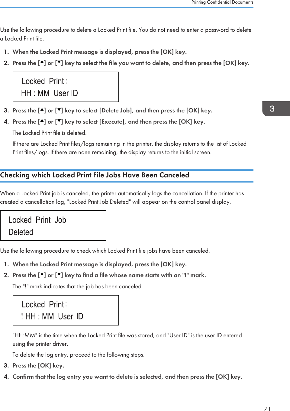 Use the following procedure to delete a Locked Print file. You do not need to enter a password to deletea Locked Print file.1. When the Locked Print message is displayed, press the [OK] key.2. Press the [ ] or [ ] key to select the file you want to delete, and then press the [OK] key.3. Press the [ ] or [ ] key to select [Delete Job], and then press the [OK] key.4. Press the [ ] or [ ] key to select [Execute], and then press the [OK] key.The Locked Print file is deleted.If there are Locked Print files/logs remaining in the printer, the display returns to the list of LockedPrint files/logs. If there are none remaining, the display returns to the initial screen.Checking which Locked Print File Jobs Have Been CanceledWhen a Locked Print job is canceled, the printer automatically logs the cancellation. If the printer hascreated a cancellation log, &quot;Locked Print Job Deleted&quot; will appear on the control panel display.Use the following procedure to check which Locked Print file jobs have been canceled.1. When the Locked Print message is displayed, press the [OK] key.2. Press the [ ] or [ ] key to find a file whose name starts with an &quot;!&quot; mark.The &quot;!&quot; mark indicates that the job has been canceled.&quot;HH:MM&quot; is the time when the Locked Print file was stored, and &quot;User ID&quot; is the user ID enteredusing the printer driver.To delete the log entry, proceed to the following steps.3. Press the [OK] key.4. Confirm that the log entry you want to delete is selected, and then press the [OK] key.Printing Confidential Documents71