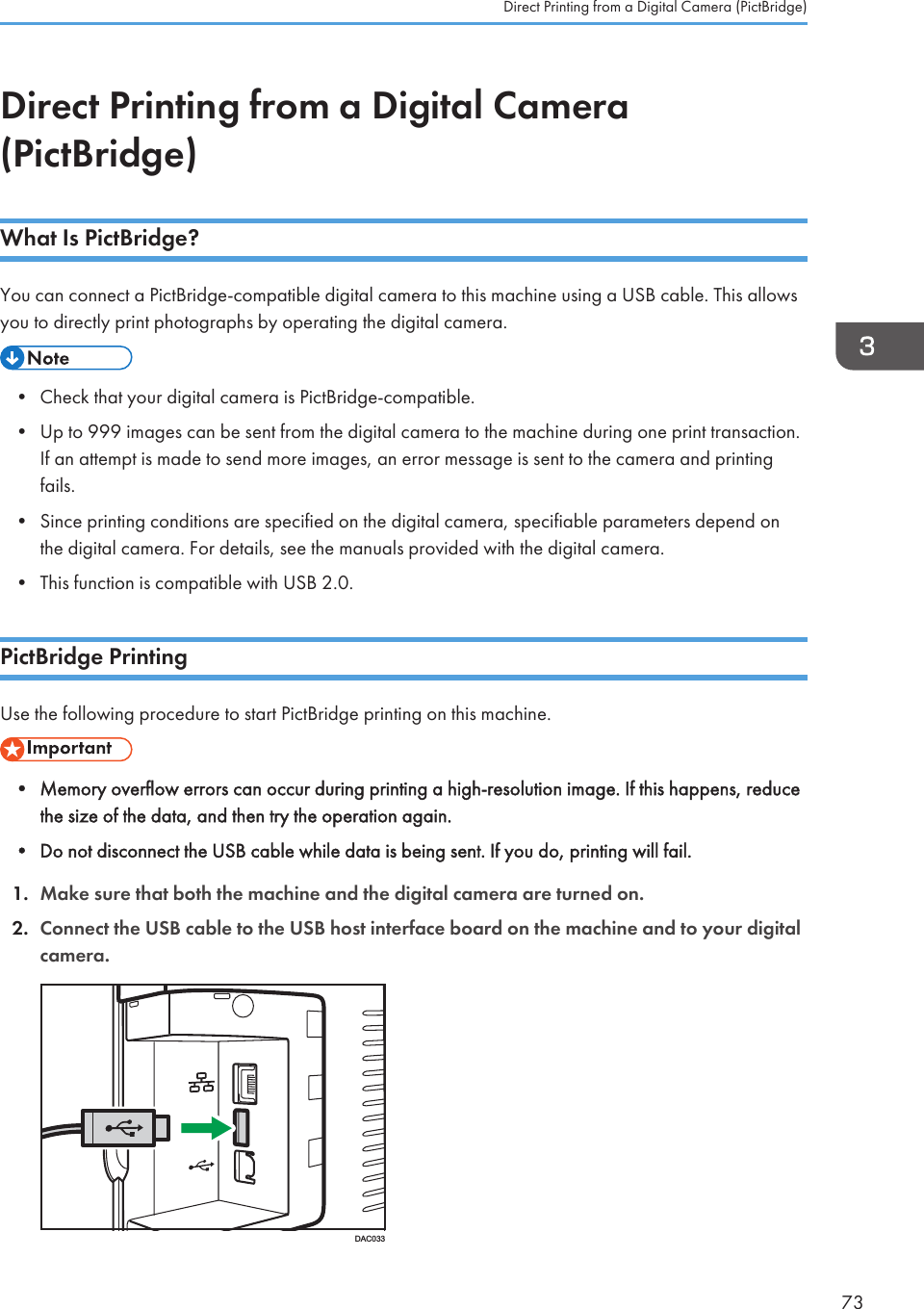 Direct Printing from a Digital Camera(PictBridge)What Is PictBridge?You can connect a PictBridge-compatible digital camera to this machine using a USB cable. This allowsyou to directly print photographs by operating the digital camera.• Check that your digital camera is PictBridge-compatible.• Up to 999 images can be sent from the digital camera to the machine during one print transaction.If an attempt is made to send more images, an error message is sent to the camera and printingfails.• Since printing conditions are specified on the digital camera, specifiable parameters depend onthe digital camera. For details, see the manuals provided with the digital camera.• This function is compatible with USB 2.0.PictBridge PrintingUse the following procedure to start PictBridge printing on this machine.• Memory overflow errors can occur during printing a high-resolution image. If this happens, reducethe size of the data, and then try the operation again.• Do not disconnect the USB cable while data is being sent. If you do, printing will fail.1. Make sure that both the machine and the digital camera are turned on.2. Connect the USB cable to the USB host interface board on the machine and to your digitalcamera.DAC033Direct Printing from a Digital Camera (PictBridge)73