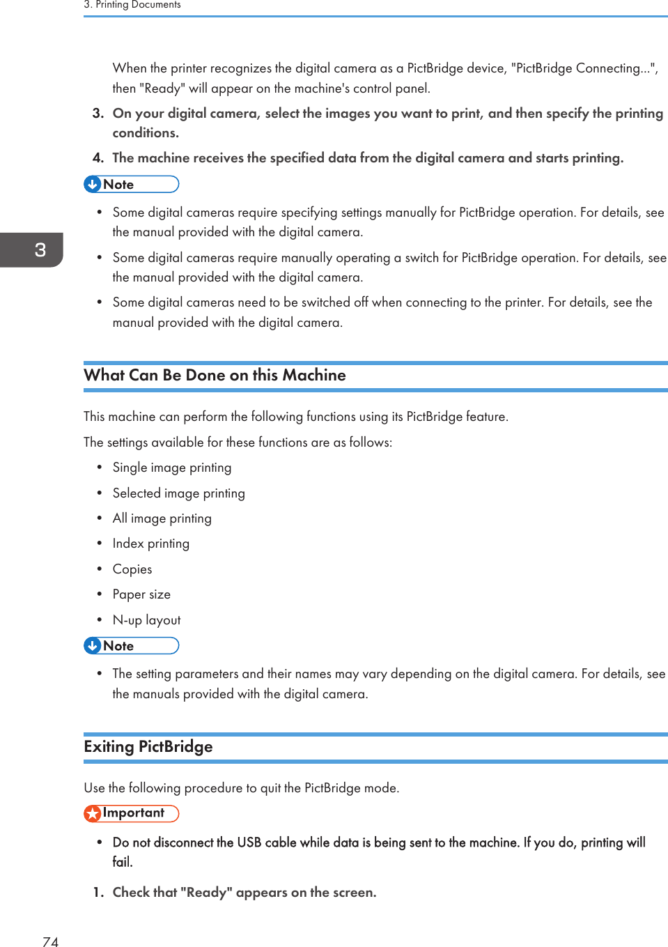 When the printer recognizes the digital camera as a PictBridge device, &quot;PictBridge Connecting...&quot;,then &quot;Ready&quot; will appear on the machine&apos;s control panel.3. On your digital camera, select the images you want to print, and then specify the printingconditions.4. The machine receives the specified data from the digital camera and starts printing.• Some digital cameras require specifying settings manually for PictBridge operation. For details, seethe manual provided with the digital camera.• Some digital cameras require manually operating a switch for PictBridge operation. For details, seethe manual provided with the digital camera.• Some digital cameras need to be switched off when connecting to the printer. For details, see themanual provided with the digital camera.What Can Be Done on this MachineThis machine can perform the following functions using its PictBridge feature.The settings available for these functions are as follows:• Single image printing• Selected image printing• All image printing• Index printing• Copies• Paper size• N-up layout• The setting parameters and their names may vary depending on the digital camera. For details, seethe manuals provided with the digital camera.Exiting PictBridgeUse the following procedure to quit the PictBridge mode.• Do not disconnect the USB cable while data is being sent to the machine. If you do, printing willfail.1. Check that &quot;Ready&quot; appears on the screen.3. Printing Documents74