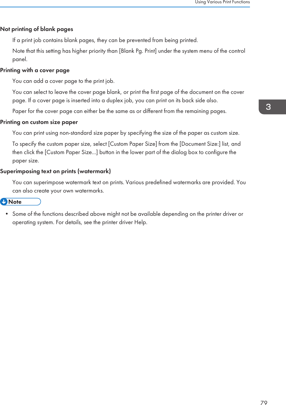 Not printing of blank pagesIf a print job contains blank pages, they can be prevented from being printed.Note that this setting has higher priority than [Blank Pg. Print] under the system menu of the controlpanel.Printing with a cover pageYou can add a cover page to the print job.You can select to leave the cover page blank, or print the first page of the document on the coverpage. If a cover page is inserted into a duplex job, you can print on its back side also.Paper for the cover page can either be the same as or different from the remaining pages.Printing on custom size paperYou can print using non-standard size paper by specifying the size of the paper as custom size.To specify the custom paper size, select [Custom Paper Size] from the [Document Size:] list, andthen click the [Custom Paper Size...] button in the lower part of the dialog box to configure thepaper size.Superimposing text on prints (watermark)You can superimpose watermark text on prints. Various predefined watermarks are provided. Youcan also create your own watermarks.• Some of the functions described above might not be available depending on the printer driver oroperating system. For details, see the printer driver Help.Using Various Print Functions79