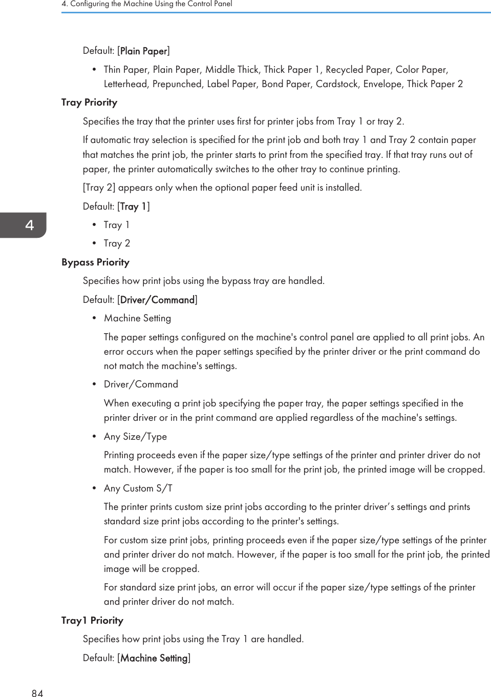 Default: [Plain Paper]• Thin Paper, Plain Paper, Middle Thick, Thick Paper 1, Recycled Paper, Color Paper,Letterhead, Prepunched, Label Paper, Bond Paper, Cardstock, Envelope, Thick Paper 2Tray PrioritySpecifies the tray that the printer uses first for printer jobs from Tray 1 or tray 2.If automatic tray selection is specified for the print job and both tray 1 and Tray 2 contain paperthat matches the print job, the printer starts to print from the specified tray. If that tray runs out ofpaper, the printer automatically switches to the other tray to continue printing.[Tray 2] appears only when the optional paper feed unit is installed.Default: [Tray 1]• Tray 1• Tray 2Bypass PrioritySpecifies how print jobs using the bypass tray are handled.Default: [Driver/Command]• Machine SettingThe paper settings configured on the machine&apos;s control panel are applied to all print jobs. Anerror occurs when the paper settings specified by the printer driver or the print command donot match the machine&apos;s settings.• Driver/CommandWhen executing a print job specifying the paper tray, the paper settings specified in theprinter driver or in the print command are applied regardless of the machine&apos;s settings.• Any Size/TypePrinting proceeds even if the paper size/type settings of the printer and printer driver do notmatch. However, if the paper is too small for the print job, the printed image will be cropped.• Any Custom S/TThe printer prints custom size print jobs according to the printer driver’s settings and printsstandard size print jobs according to the printer&apos;s settings.For custom size print jobs, printing proceeds even if the paper size/type settings of the printerand printer driver do not match. However, if the paper is too small for the print job, the printedimage will be cropped.For standard size print jobs, an error will occur if the paper size/type settings of the printerand printer driver do not match.Tray1 PrioritySpecifies how print jobs using the Tray 1 are handled.Default: [Machine Setting]4. Configuring the Machine Using the Control Panel84