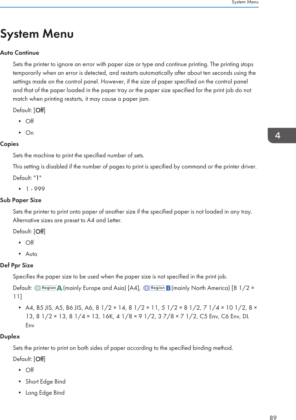 System MenuAuto ContinueSets the printer to ignore an error with paper size or type and continue printing. The printing stopstemporarily when an error is detected, and restarts automatically after about ten seconds using thesettings made on the control panel. However, if the size of paper specified on the control paneland that of the paper loaded in the paper tray or the paper size specified for the print job do notmatch when printing restarts, it may cause a paper jam.Default: [Off]• Off• OnCopiesSets the machine to print the specified number of sets.This setting is disabled if the number of pages to print is specified by command or the printer driver.Default: &quot;1&quot;• 1 - 999Sub Paper SizeSets the printer to print onto paper of another size if the specified paper is not loaded in any tray.Alternative sizes are preset to A4 and Letter.Default: [Off]• Off• AutoDef Ppr SizeSpecifies the paper size to be used when the paper size is not specified in the print job.Default:  (mainly Europe and Asia) [A4],  (mainly North America) [8 1/2 ×11]• A4, B5 JIS, A5, B6 JIS, A6, 8 1/2 × 14, 8 1/2 × 11, 5 1/2 × 8 1/2, 7 1/4 × 10 1/2, 8 ×13, 8 1/2 × 13, 8 1/4 × 13, 16K, 4 1/8 × 9 1/2, 3 7/8 × 7 1/2, C5 Env, C6 Env, DLEnvDuplexSets the printer to print on both sides of paper according to the specified binding method.Default: [Off]• Off• Short Edge Bind• Long Edge BindSystem Menu89