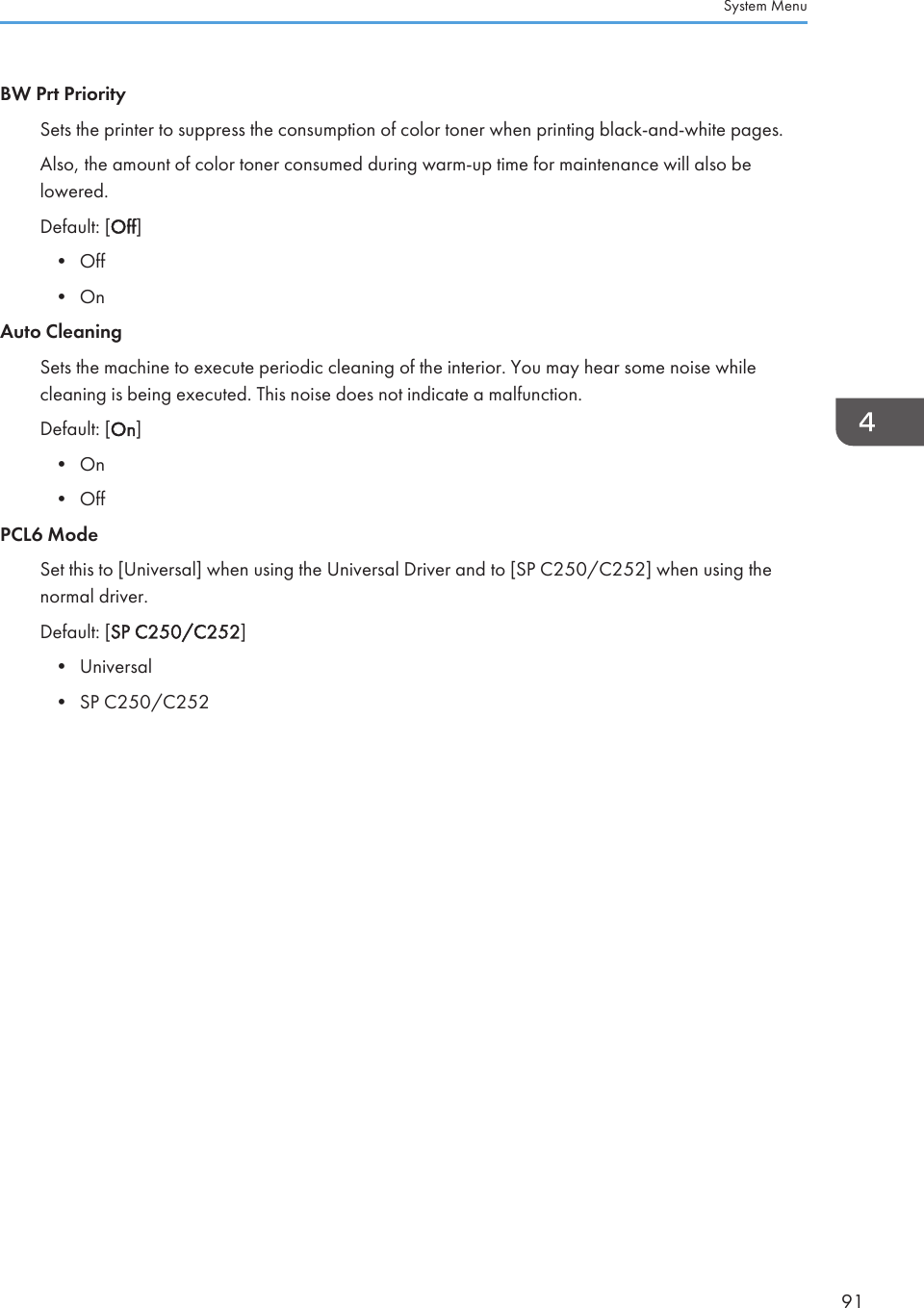BW Prt PrioritySets the printer to suppress the consumption of color toner when printing black-and-white pages.Also, the amount of color toner consumed during warm-up time for maintenance will also belowered.Default: [Off]• Off• OnAuto CleaningSets the machine to execute periodic cleaning of the interior. You may hear some noise whilecleaning is being executed. This noise does not indicate a malfunction.Default: [On]• On• OffPCL6 ModeSet this to [Universal] when using the Universal Driver and to [SP C250/C252] when using thenormal driver.Default: [SP C250/C252]• Universal• SP C250/C252System Menu91