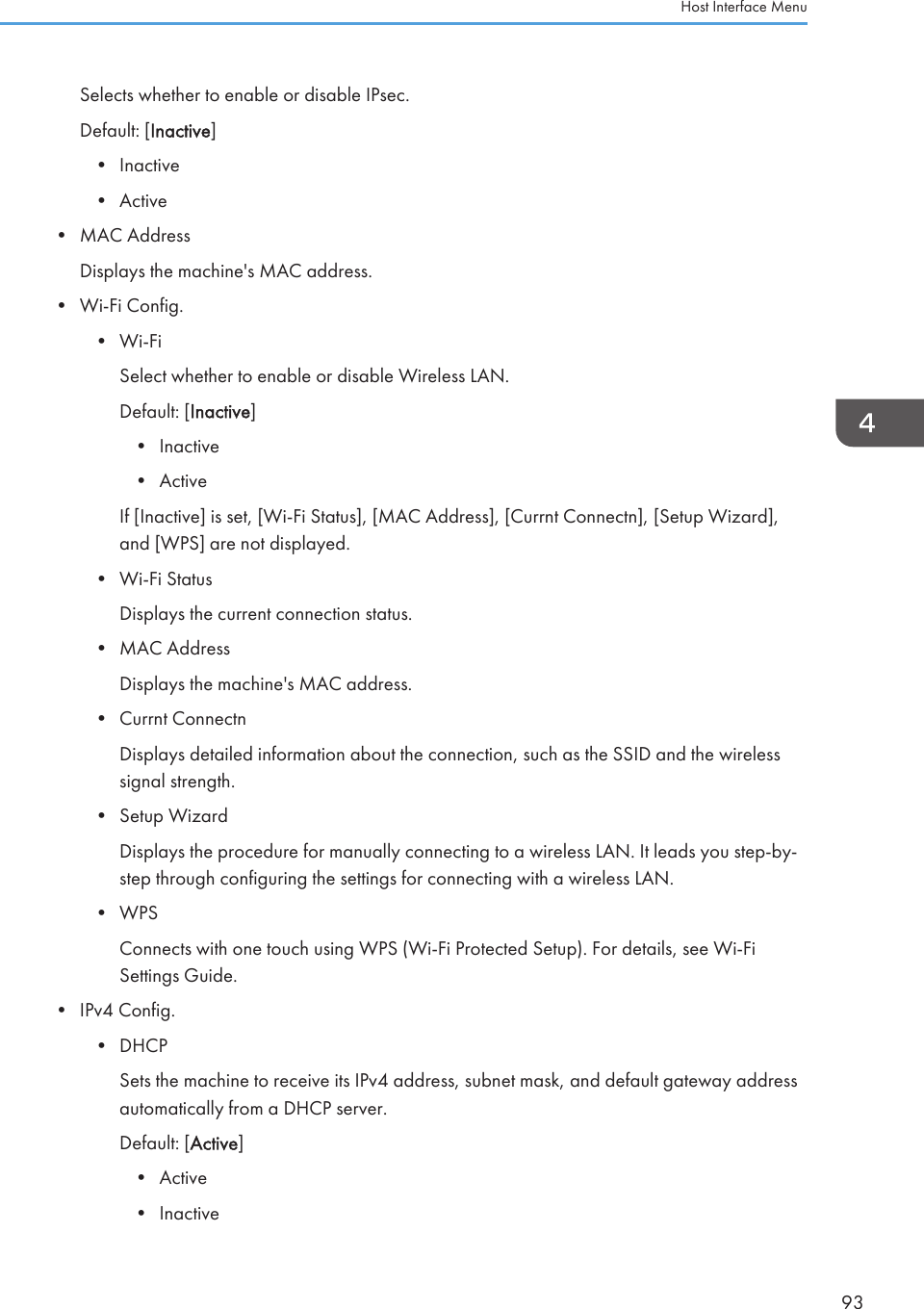 Selects whether to enable or disable IPsec.Default: [Inactive]• Inactive• Active• MAC AddressDisplays the machine&apos;s MAC address.• Wi-Fi Config.• Wi-FiSelect whether to enable or disable Wireless LAN.Default: [Inactive]• Inactive• ActiveIf [Inactive] is set, [Wi-Fi Status], [MAC Address], [Currnt Connectn], [Setup Wizard],and [WPS] are not displayed.• Wi-Fi StatusDisplays the current connection status.• MAC AddressDisplays the machine&apos;s MAC address.• Currnt ConnectnDisplays detailed information about the connection, such as the SSID and the wirelesssignal strength.• Setup WizardDisplays the procedure for manually connecting to a wireless LAN. It leads you step-by-step through configuring the settings for connecting with a wireless LAN.• WPSConnects with one touch using WPS (Wi-Fi Protected Setup). For details, see Wi-FiSettings Guide.• IPv4 Config.• DHCPSets the machine to receive its IPv4 address, subnet mask, and default gateway addressautomatically from a DHCP server.Default: [Active]• Active• InactiveHost Interface Menu93