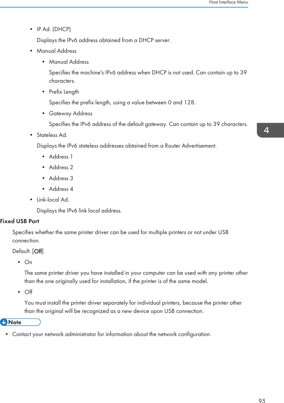 • IP Ad. (DHCP)Displays the IPv6 address obtained from a DHCP server.• Manual Address• Manual AddressSpecifies the machine&apos;s IPv6 address when DHCP is not used. Can contain up to 39characters.• Prefix LengthSpecifies the prefix length, using a value between 0 and 128.• Gateway AddressSpecifies the IPv6 address of the default gateway. Can contain up to 39 characters.• Stateless Ad.Displays the IPv6 stateless addresses obtained from a Router Advertisement.• Address 1• Address 2• Address 3• Address 4• Link-local Ad.Displays the IPv6 link local address.Fixed USB PortSpecifies whether the same printer driver can be used for multiple printers or not under USBconnection.Default: [Off]• OnThe same printer driver you have installed in your computer can be used with any printer otherthan the one originally used for installation, if the printer is of the same model.• OffYou must install the printer driver separately for individual printers, because the printer otherthan the original will be recognized as a new device upon USB connection.• Contact your network administrator for information about the network configuration.Host Interface Menu95