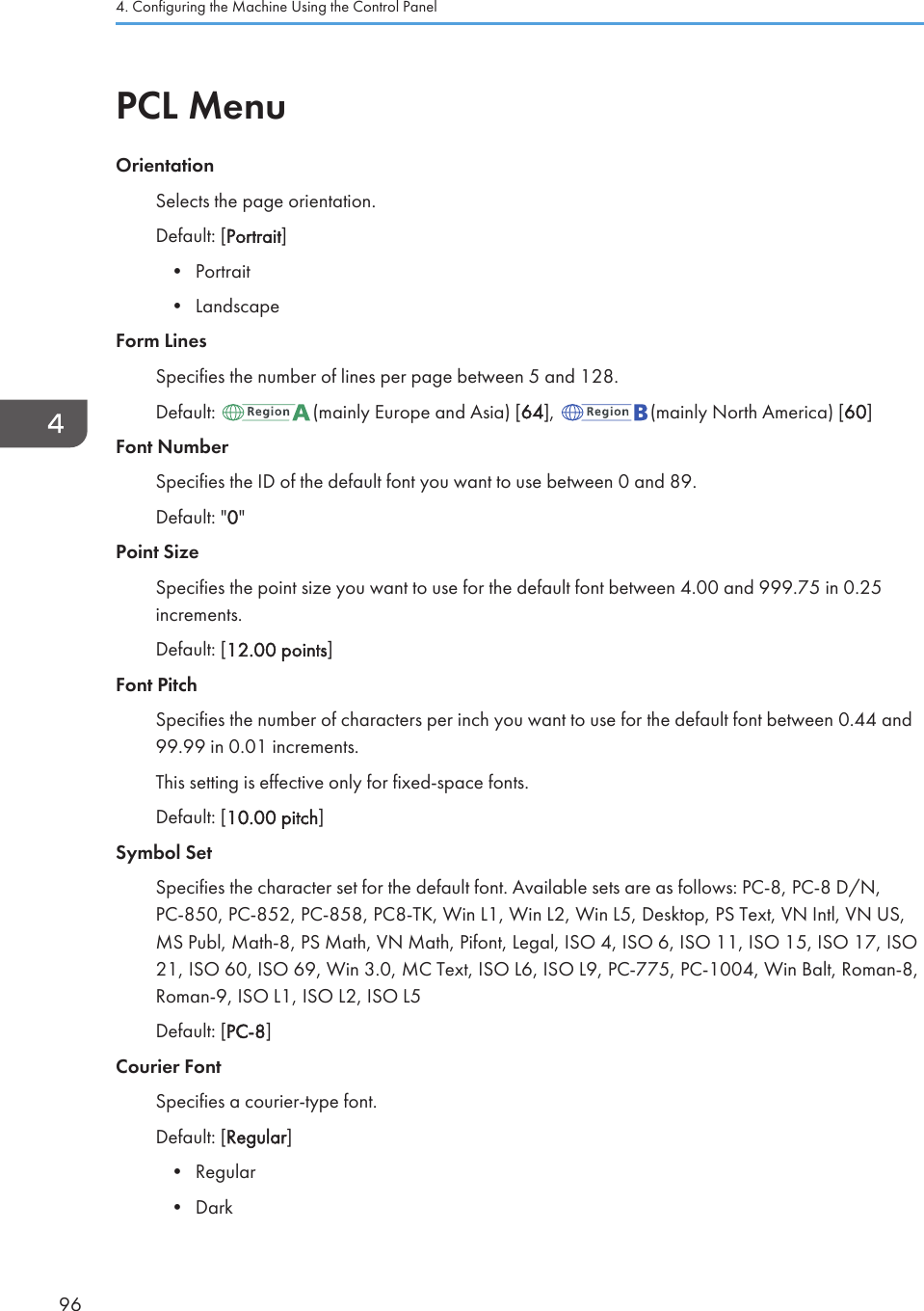 PCL MenuOrientationSelects the page orientation.Default: [Portrait]• Portrait• LandscapeForm LinesSpecifies the number of lines per page between 5 and 128.Default:  (mainly Europe and Asia) [64],  (mainly North America) [60]Font NumberSpecifies the ID of the default font you want to use between 0 and 89.Default: &quot;0&quot;Point SizeSpecifies the point size you want to use for the default font between 4.00 and 999.75 in 0.25increments.Default: [12.00 points]Font PitchSpecifies the number of characters per inch you want to use for the default font between 0.44 and99.99 in 0.01 increments.This setting is effective only for fixed-space fonts.Default: [10.00 pitch]Symbol SetSpecifies the character set for the default font. Available sets are as follows: PC-8, PC-8 D/N,PC-850, PC-852, PC-858, PC8-TK, Win L1, Win L2, Win L5, Desktop, PS Text, VN Intl, VN US,MS Publ, Math-8, PS Math, VN Math, Pifont, Legal, ISO 4, ISO 6, ISO 11, ISO 15, ISO 17, ISO21, ISO 60, ISO 69, Win 3.0, MC Text, ISO L6, ISO L9, PC-775, PC-1004, Win Balt, Roman-8,Roman-9, ISO L1, ISO L2, ISO L5Default: [PC-8]Courier FontSpecifies a courier-type font.Default: [Regular]• Regular• Dark4. Configuring the Machine Using the Control Panel96