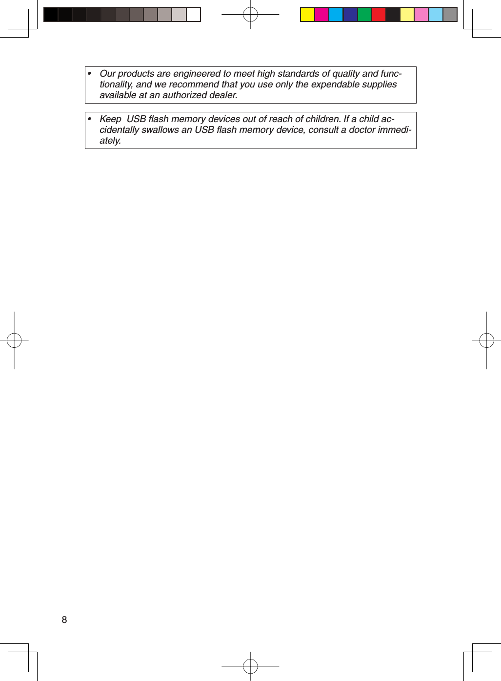 8Our products are engineered to meet high standards of quality and func-tionality, and we recommend that you use only the expendable supplies available at an authorized dealer.•Keep  USB flash memory devices out of reach of children. If a child ac-cidentally swallows an USB flash memory device, consult a doctor immedi-ately.•