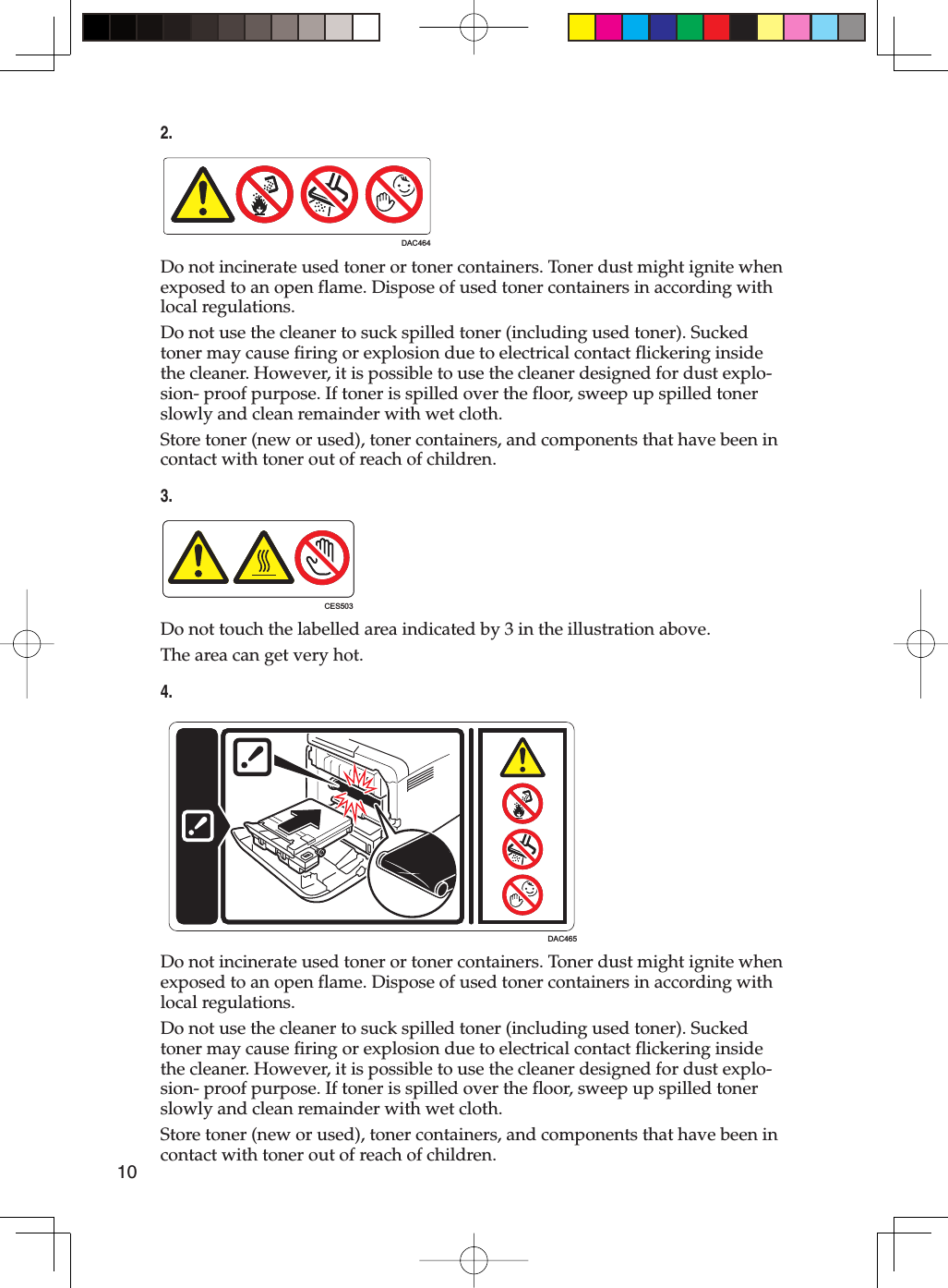 102.DAC464Do not incinerate used toner or toner containers. Toner dust might ignite when exposed to an open flame. Dispose of used toner containers in according with local regulations.Do not use the cleaner to suck spilled toner (including used toner). Sucked toner may cause firing or explosion due to electrical contact flickering inside the cleaner. However, it is possible to use the cleaner designed for dust explo-sion- proof purpose. If toner is spilled over the floor, sweep up spilled toner slowly and clean remainder with wet cloth.Store toner (new or used), toner containers, and components that have been in contact with toner out of reach of children.3.CES503Do not touch the labelled area indicated by 3 in the illustration above.The area can get very hot.4.DAC465Do not incinerate used toner or toner containers. Toner dust might ignite when exposed to an open flame. Dispose of used toner containers in according with local regulations.Do not use the cleaner to suck spilled toner (including used toner). Sucked toner may cause firing or explosion due to electrical contact flickering inside the cleaner. However, it is possible to use the cleaner designed for dust explo-sion- proof purpose. If toner is spilled over the floor, sweep up spilled toner slowly and clean remainder with wet cloth.Store toner (new or used), toner containers, and components that have been in contact with toner out of reach of children.