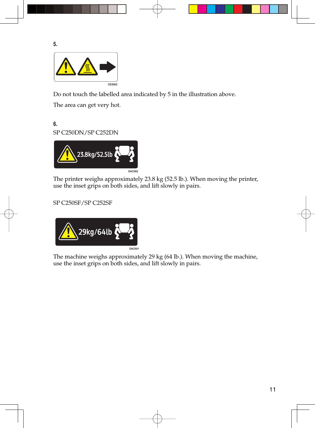 115.CES502Do not touch the labelled area indicated by 5 in the illustration above.The area can get very hot.6.SP C250DN/SP C252DNDAC502The printer weighs approximately 23.8 kg (52.5 lb.). When moving the printer, use the inset grips on both sides, and lift slowly in pairs.SP C250SF/SP C252SFDAC501The machine weighs approximately 29 kg (64 lb.). When moving the machine, use the inset grips on both sides, and lift slowly in pairs.