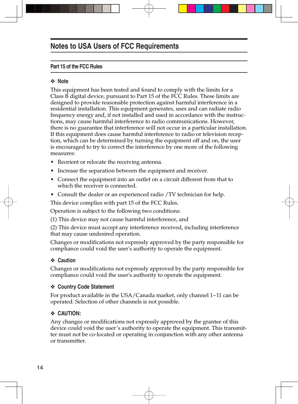 14Notes to USA Users of FCC RequirementsPart 15 of the FCC RulesNoteThis equipment has been tested and found to comply with the limits for a Class B digital device, pursuant to Part 15 of the FCC Rules. These limits are designed to provide reasonable protection against harmful interference in a residential installation. This equipment generates, uses and can radiate radio frequency energy and, if not installed and used in accordance with the instruc-tions, may cause harmful interference to radio communications. However, there is no guarantee that interference will not occur in a particular installation. If this equipment does cause harmful interference to radio or television recep-tion, which can be determined by turning the equipment off and on, the user is encouraged to try to correct the interference by one more of the following measures:Reorient or relocate the receiving antenna.Increase the separation between the equipment and receiver.Connect the equipment into an outlet on a circuit different from that to which the receiver is connected.Consult the dealer or an experienced radio /TV technician for help.This device complies with part 15 of the FCC Rules.Operation is subject to the following two conditions:(1) This device may not cause harmful interference, and(2) This device must accept any interference received, including interference that may cause undesired operation.Changes or modifications not expressly approved by the party responsible for compliance could void the user&apos;s authority to operate the equipment.CautionChanges or modifications not expressly approved by the party responsible for compliance could void the user&apos;s authority to operate the equipment.Country Code StatementFor product available in the USA/Canada market, only channel 1~11 can be operated. Selection of other channels is not possible. CAUTION:Any changes or modifications not expressly approved by the grantee of this device could void the user’s authority to operate the equipment. This transmit-ter must not be co-located or operating in conjunction with any other antenna or transmitter.❖••••❖❖❖
