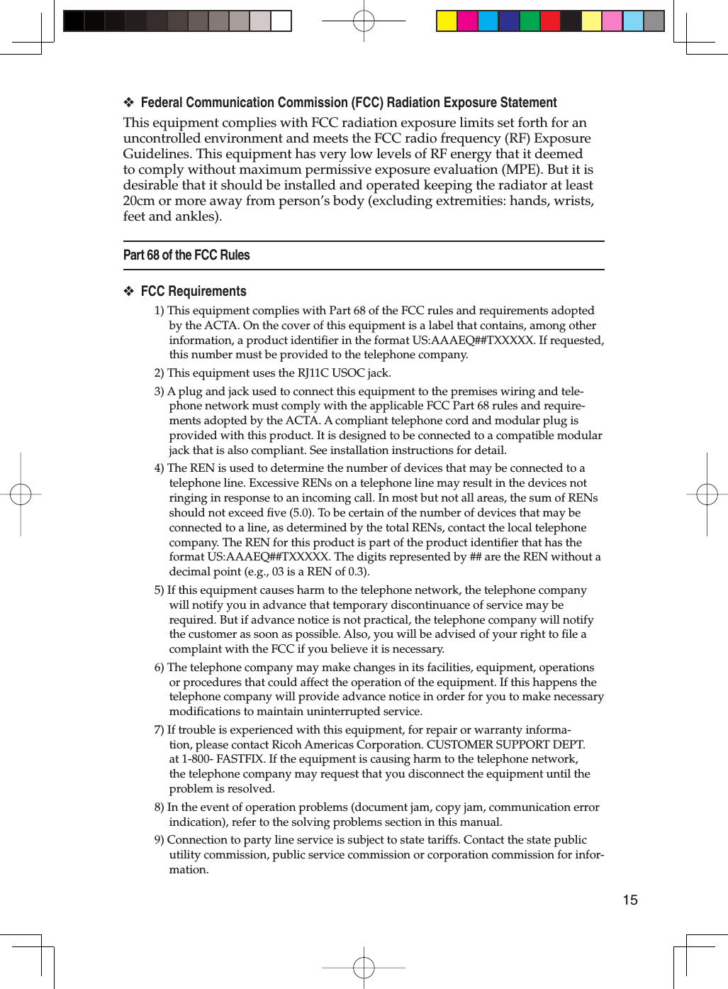 15Federal Communication Commission (FCC) Radiation Exposure StatementThis equipment complies with FCC radiation exposure limits set forth for an uncontrolled environment and meets the FCC radio frequency (RF) Exposure Guidelines. This equipment has very low levels of RF energy that it deemed to comply without maximum permissive exposure evaluation (MPE). But it is desirable that it should be installed and operated keeping the radiator at least 20cm or more away from person’s body (excluding extremities: hands, wrists, feet and ankles).Part 68 of the FCC RulesFCC Requirements1) This equipment complies with Part 68 of the FCC rules and requirements adopted by the ACTA. On the cover of this equipment is a label that contains, among other information, a product identiﬁ er in the format US:AAAEQ##TXXXXX. If requested, this number must be provided to the telephone company.2) This equipment uses the RJ11C USOC jack.3) A plug and jack used to connect this equipment to the premises wiring and tele-phone network must comply with the applicable FCC Part 68 rules and require-ments adopted by the ACTA. A compliant telephone cord and modular plug is provided with this product. It is designed to be connected to a compatible modular jack that is also compliant. See installation instructions for detail.4) The REN is used to determine the number of devices that may be connected to a telephone line. Excessive RENs on a telephone line may result in the devices not ringing in response to an incoming call. In most but not all areas, the sum of RENs should not exceed ﬁ ve (5.0). To be certain of the number of devices that may be connected to a line, as determined by the total RENs, contact the local telephone company. The REN for this product is part of the product identiﬁ er that has the format US:AAAEQ##TXXXXX. The digits represented by ## are the REN without a decimal point (e.g., 03 is a REN of 0.3).5) If this equipment causes harm to the telephone network, the telephone company will notify you in advance that temporary discontinuance of service may be required. But if advance notice is not practical, the telephone company will notify the customer as soon as possible. Also, you will be advised of your right to ﬁ le a complaint with the FCC if you believe it is necessary.6) The telephone company may make changes in its facilities, equipment, operations or procedures that could affect the operation of the equipment. If this happens the telephone company will provide advance notice in order for you to make necessary modiﬁ cations to maintain uninterrupted service.7) If trouble is experienced with this equipment, for repair or warranty informa-tion, please contact Ricoh Americas Corporation. CUSTOMER SUPPORT DEPT. at 1-800- FASTFIX. If the equipment is causing harm to the telephone network, the telephone company may request that you disconnect the equipment until the problem is resolved.8) In the event of operation problems (document jam, copy jam, communication error indication), refer to the solving problems section in this manual.9) Connection to party line service is subject to state tariffs. Contact the state public utility commission, public service commission or corporation commission for infor-mation.❖❖