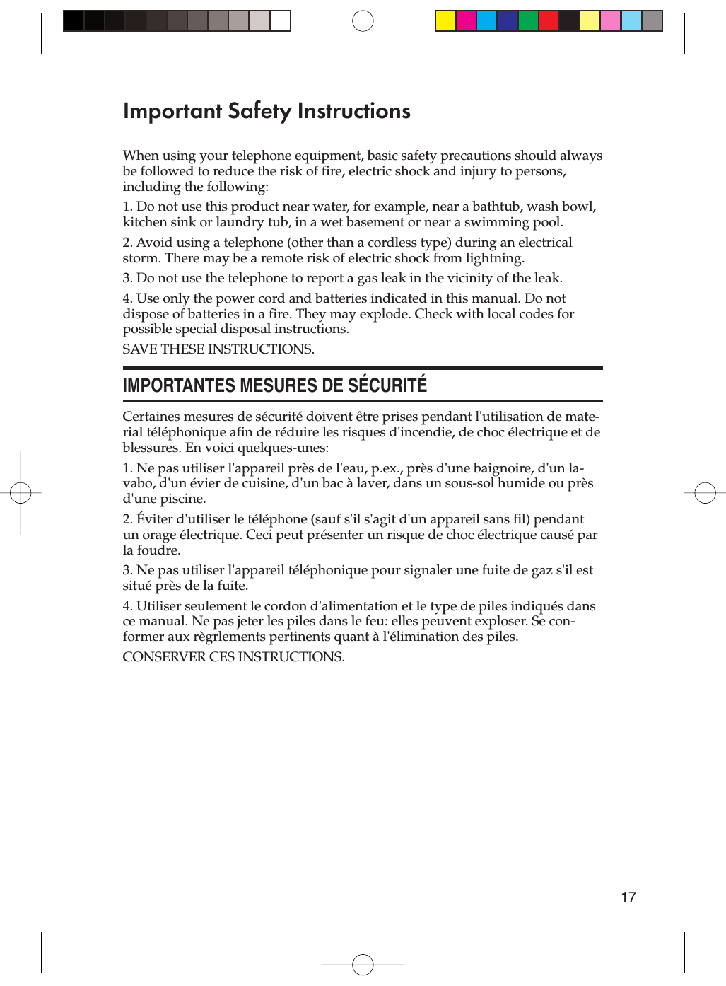 17Important Safety InstructionsWhen using your telephone equipment, basic safety precautions should always be followed to reduce the risk of fire, electric shock and injury to persons, including the following:1. Do not use this product near water, for example, near a bathtub, wash bowl, kitchen sink or laundry tub, in a wet basement or near a swimming pool.2. Avoid using a telephone (other than a cordless type) during an electrical storm. There may be a remote risk of electric shock from lightning.3. Do not use the telephone to report a gas leak in the vicinity of the leak.4. Use only the power cord and batteries indicated in this manual. Do not dispose of batteries in a fire. They may explode. Check with local codes for possible special disposal instructions.SAVE THESE INSTRUCTIONS.IMPORTANTES MESURES DE SÉCURITÉCertaines mesures de sécurité doivent être prises pendant l&apos;utilisation de mate-rial téléphonique afin de réduire les risques d&apos;incendie, de choc électrique et de blessures. En voici quelques-unes:1. Ne pas utiliser l&apos;appareil près de l&apos;eau, p.ex., près d&apos;une baignoire, d&apos;un la-vabo, d&apos;un évier de cuisine, d&apos;un bac à laver, dans un sous-sol humide ou près d&apos;une piscine.2. Éviter d&apos;utiliser le téléphone (sauf s&apos;il s&apos;agit d&apos;un appareil sans fil) pendant un orage électrique. Ceci peut présenter un risque de choc électrique causé par la foudre.3. Ne pas utiliser l&apos;appareil téléphonique pour signaler une fuite de gaz s&apos;il est situé près de la fuite.4. Utiliser seulement le cordon d&apos;alimentation et le type de piles indiqués dans ce manual. Ne pas jeter les piles dans le feu: elles peuvent exploser. Se con-former aux règrlements pertinents quant à l&apos;élimination des piles.CONSERVER CES INSTRUCTIONS.