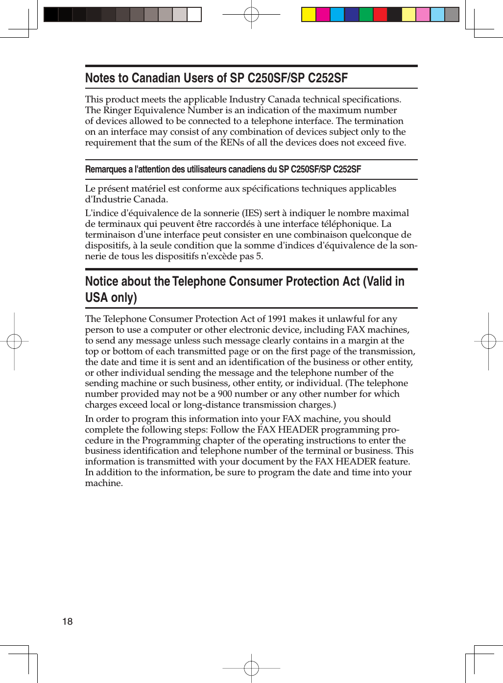 18Notes to Canadian Users of SP C250SF/SP C252SFThis product meets the applicable Industry Canada technical specifications. The Ringer Equivalence Number is an indication of the maximum number of devices allowed to be connected to a telephone interface. The termination on an interface may consist of any combination of devices subject only to the requirement that the sum of the RENs of all the devices does not exceed five.Remarques a l&apos;attention des utilisateurs canadiens du SP C250SF/SP C252SFLe présent matériel est conforme aux spécifications techniques applicables d&apos;Industrie Canada. L&apos;indice d&apos;équivalence de la sonnerie (IES) sert à indiquer le nombre maximal de terminaux qui peuvent être raccordés à une interface téléphonique. La terminaison d&apos;une interface peut consister en une combinaison quelconque de dispositifs, à la seule condition que la somme d&apos;indices d&apos;équivalence de la son-nerie de tous les dispositifs n&apos;excède pas 5.Notice about the Telephone Consumer Protection Act (Valid in USA only)The Telephone Consumer Protection Act of 1991 makes it unlawful for any person to use a computer or other electronic device, including FAX machines, to send any message unless such message clearly contains in a margin at the top or bottom of each transmitted page or on the first page of the transmission, the date and time it is sent and an identification of the business or other entity, or other individual sending the message and the telephone number of the sending machine or such business, other entity, or individual. (The telephone number provided may not be a 900 number or any other number for which charges exceed local or long-distance transmission charges.)In order to program this information into your FAX machine, you should complete the following steps: Follow the FAX HEADER programming pro-cedure in the Programming chapter of the operating instructions to enter the business identification and telephone number of the terminal or business. This information is transmitted with your document by the FAX HEADER feature. In addition to the information, be sure to program the date and time into your machine.