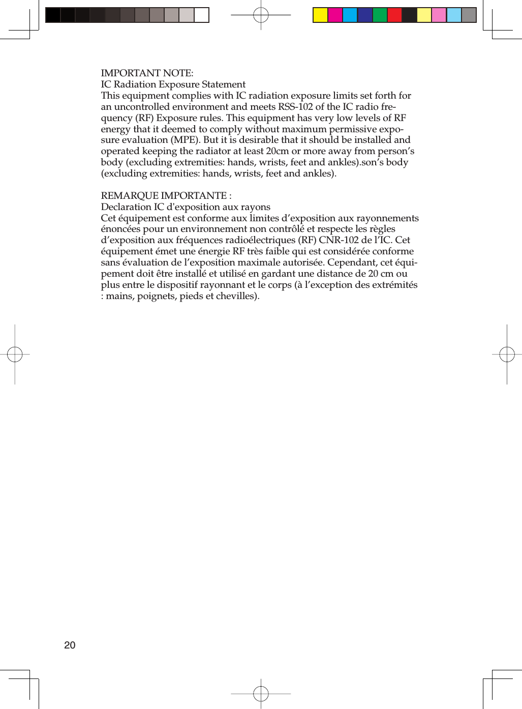 20IMPORTANT NOTE:IC Radiation Exposure StatementThis equipment complies with IC radiation exposure limits set forth for an uncontrolled environment and meets RSS-102 of the IC radio fre-quency (RF) Exposure rules. This equipment has very low levels of RF energy that it deemed to comply without maximum permissive expo-sure evaluation (MPE). But it is desirable that it should be installed and operated keeping the radiator at least 20cm or more away from person’s body (excluding extremities: hands, wrists, feet and ankles).son’s body (excluding extremities: hands, wrists, feet and ankles).REMARQUE IMPORTANTE :Declaration IC d&apos;exposition aux rayonsCet équipement est conforme aux limites d’exposition aux rayonnements énoncées pour un environnement non contrôlé et respecte les règles d’exposition aux fréquences radioélectriques (RF) CNR-102 de l’IC. Cet équipement émet une énergie RF très faible qui est considérée conforme sans évaluation de l’exposition maximale autorisée. Cependant, cet équi-pement doit être installé et utilisé en gardant une distance de 20 cm ou plus entre le dispositif rayonnant et le corps (à l’exception des extrémités : mains, poignets, pieds et chevilles).