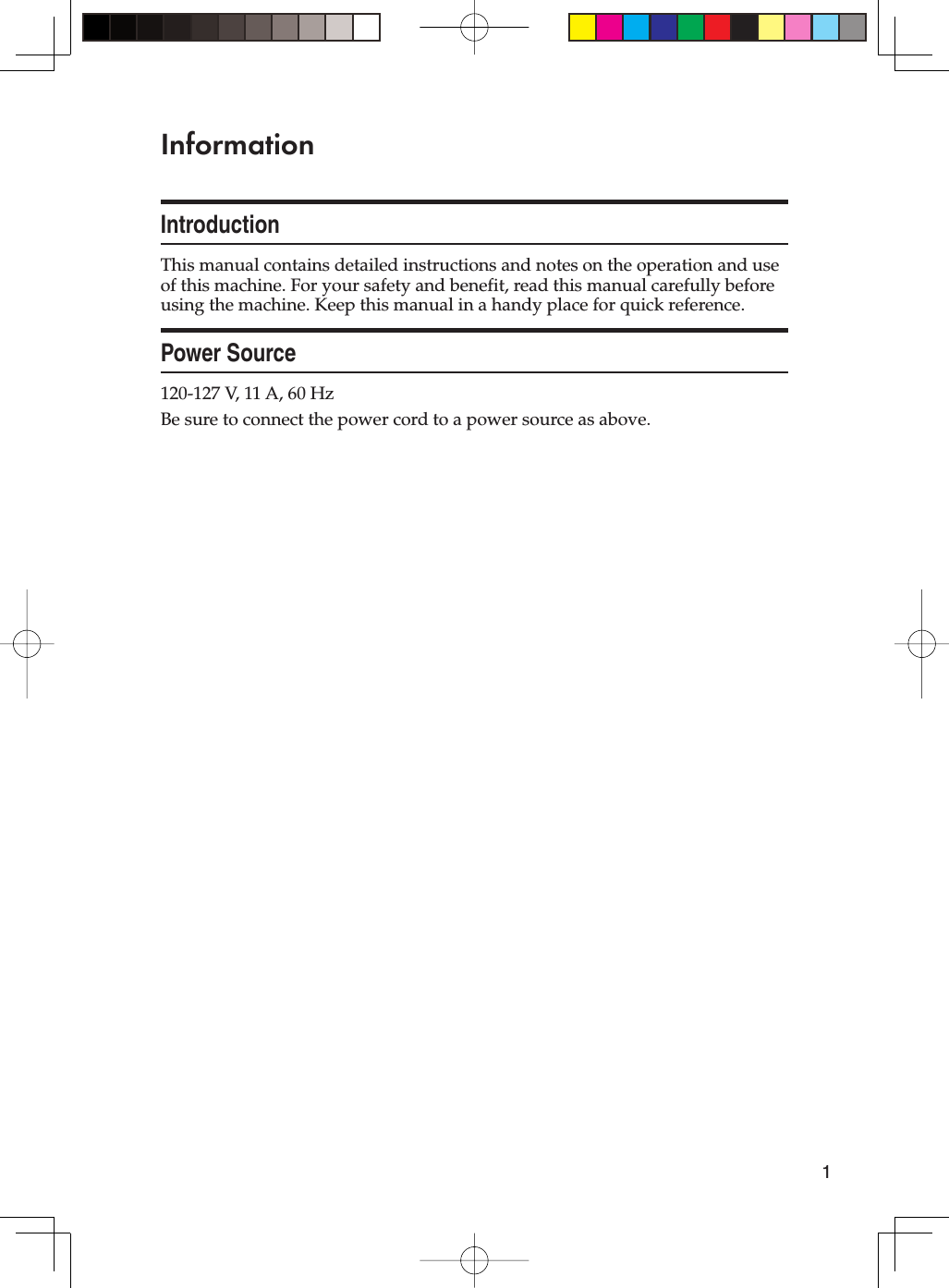 1InformationIntroductionThis manual contains detailed instructions and notes on the operation and use of this machine. For your safety and benefit, read this manual carefully before using the machine. Keep this manual in a handy place for quick reference.Power Source120-127 V, 11 A, 60 HzBe sure to connect the power cord to a power source as above.