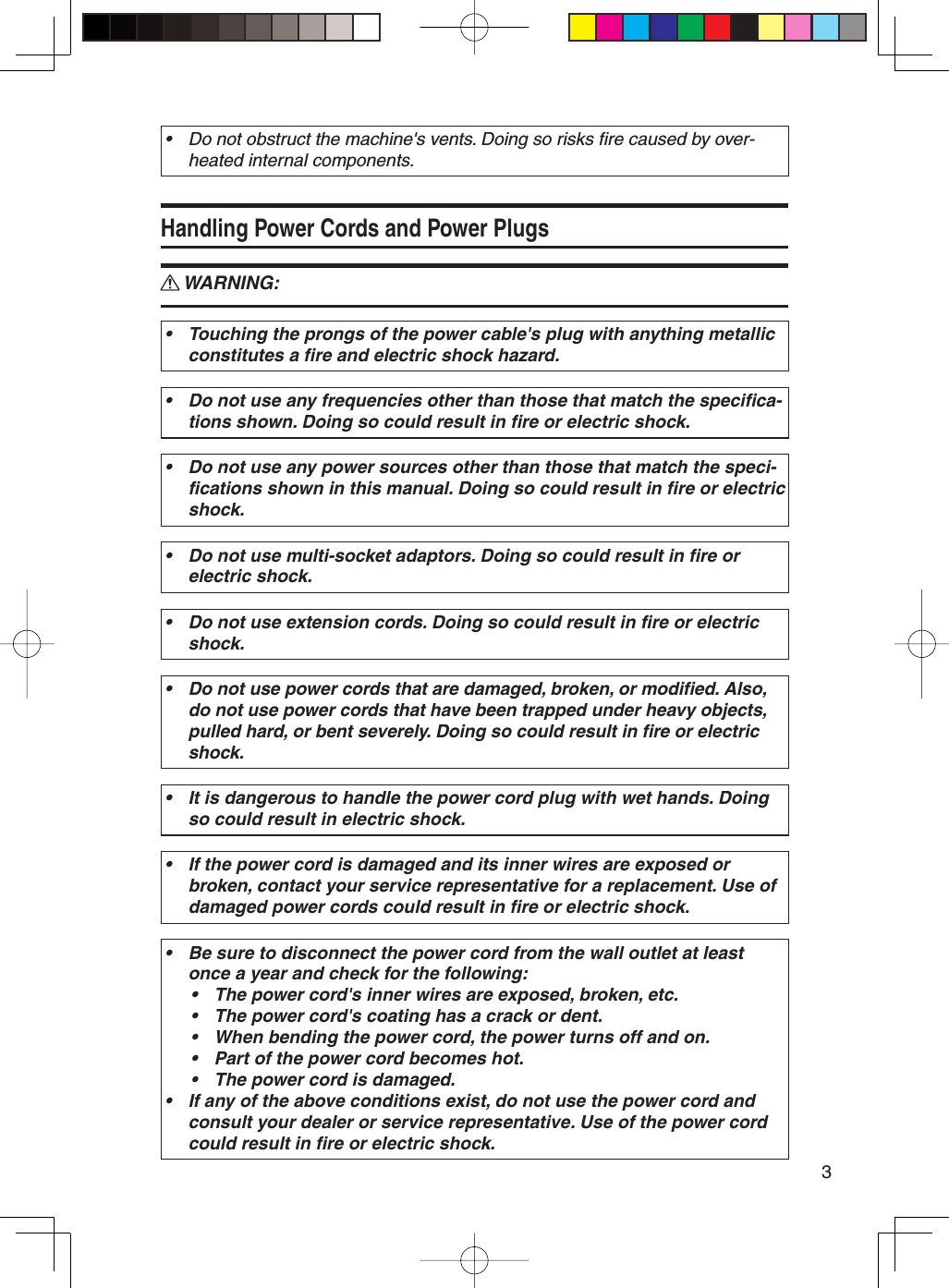 3Do not obstruct the machine&apos;s vents. Doing so risks fire caused by over-heated internal components.•Handling Power Cords and Power PlugsWARNING:Touching the prongs of the power cable&apos;s plug with anything metallic constitutes a fire and electric shock hazard.•Do not use any frequencies other than those that match the specifica-tions shown. Doing so could result in fire or electric shock.•Do not use any power sources other than those that match the speci-fications shown in this manual. Doing so could result in fire or electric shock.•Do not use multi-socket adaptors. Doing so could result in fire or electric shock.•Do not use extension cords. Doing so could result in fire or electric shock.•Do not use power cords that are damaged, broken, or modified. Also, do not use power cords that have been trapped under heavy objects, pulled hard, or bent severely. Doing so could result in fire or electric shock.•It is dangerous to handle the power cord plug with wet hands. Doing so could result in electric shock.•If the power cord is damaged and its inner wires are exposed or broken, contact your service representative for a replacement. Use of damaged power cords could result in fire or electric shock.•Be sure to disconnect the power cord from the wall outlet at least once a year and check for the following:The power cord&apos;s inner wires are exposed, broken, etc.The power cord&apos;s coating has a crack or dent.When bending the power cord, the power turns off and on.Part of the power cord becomes hot.The power cord is damaged.If any of the above conditions exist, do not use the power cord and consult your dealer or service representative. Use of the power cord could result in fire or electric shock.•••••••R