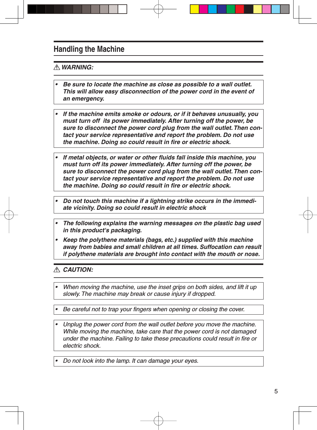 5Handling the MachineWARNING:Be sure to locate the machine as close as possible to a wall outlet. This will allow easy disconnection of the power cord in the event of an emergency.•If the machine emits smoke or odours, or if it behaves unusually, you must turn off  its power immediately. After turning off the power, be sure to disconnect the power cord plug from the wall outlet. Then con-tact your service representative and report the problem. Do not use the machine. Doing so could result in fire or electric shock.•If metal objects, or water or other fluids fall inside this machine, you must turn off its power immediately. After turning off the power, be sure to disconnect the power cord plug from the wall outlet. Then con-tact your service representative and report the problem. Do not use the machine. Doing so could result in fire or electric shock.•Do not touch this machine if a lightning strike occurs in the immedi-ate vicinity. Doing so could result in electric shock•The following explains the warning messages on the plastic bag used in this product&apos;s packaging.Keep the polythene materials (bags, etc.) supplied with this machine away from babies and small children at all times. Suffocation can result if polythene materials are brought into contact with the mouth or nose.•• CAUTION:When moving the machine, use the inset grips on both sides, and lift it up slowly. The machine may break or cause injury if dropped.•Be careful not to trap your fingers when opening or closing the cover.•Unplug the power cord from the wall outlet before you move the machine. While moving the machine, take care that the power cord is not damaged under the machine. Failing to take these precautions could result in fire or electric shock.•Do not look into the lamp. It can damage your eyes.•RR