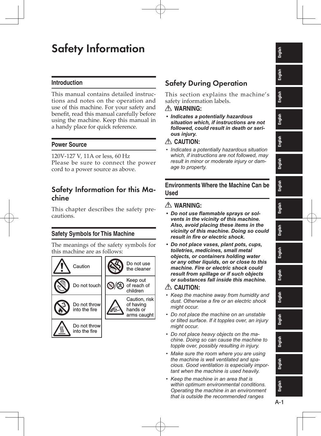 EnglishEnglishEnglishEnglishEnglishEnglishEnglishEnglishEnglishEnglishEnglishEnglishEnglishEnglishEnglishEnglishA-1Safety InformationIntroductionThis manual contains detailed instruc-tions and notes on the operation and use of this machine. For your safety and beneﬁ t, read this manual carefully before using the machine. Keep this manual in a handy place for quick reference.Power Source120V-127 V, 11A or less, 60 HzPlease be sure to connect the power cord to a power source as above.Safety Information for this Ma-chineThis chapter describes the safety pre-cautions.Safety Symbols for This MachineThe meanings of the safety symbols for this machine are as follows:Caution Do not use the cleanerDo not touchKeep out of reach of childrenDo not throw into the fireCaution, risk of having hands or arms caughtDo not throw into the fireSafety During OperationThis section explains the machine’s safety information labels.WARNING:RIndicates a potentially hazardous • situation which, if instructions are not followed, could result in death or seri-ous injury.CAUTION:RIndicates a potentially hazardous situation • which, if instructions are not followed, may result in minor or moderate injury or dam-age to property.Environments Where the Machine Can be UsedWARNING:RDo not use flammable sprays or sol-• vents in the vicinity of this machine. Also, avoid placing these items in the vicinity of this machine. Doing so could result in fire or electric shock.Do not place vases, plant pots, cups, • toiletries, medicines, small metal objects, or containers holding water or any other liquids, on or close to this machine. Fire or electric shock could result from spillage or if such objects or substances fall inside this machine.CAUTION:RKeep the machine away from humidity and • dust. Otherwise a fire or an electric shock might occur.Do not place the machine on an unstable • or tilted surface. If it topples over, an injury might occur.Do not place heavy objects on the ma-• chine. Doing so can cause the machine to topple over, possibly resulting in injury.Make sure the room where you are using • the machine is well ventilated and spa-cious. Good ventilation is especially impor-tant when the machine is used heavily.Keep the machine in an area that is • within optimum environmental conditions. Operating the machine in an environment that is outside the recommended ranges 