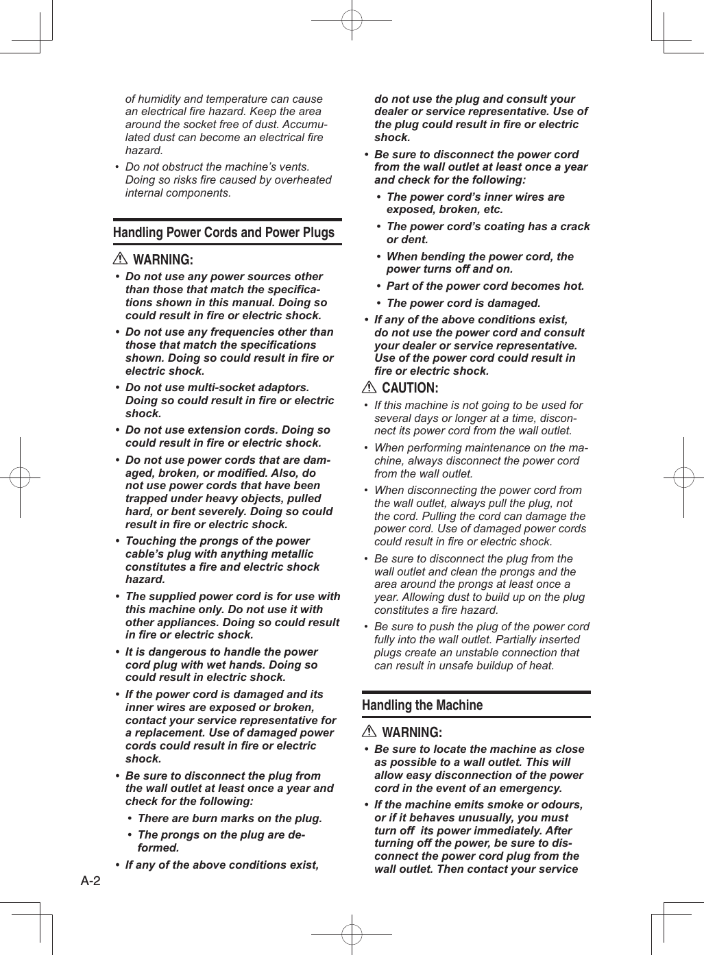 A-2of humidity and temperature can cause an electrical fire hazard. Keep the area around the socket free of dust. Accumu-lated dust can become an electrical fire hazard.Do not obstruct the machine’s vents. • Doing so risks fire caused by overheated internal components.Handling Power Cords and Power PlugsWARNING:RDo not use any power sources other • than those that match the specifica-tions shown in this manual. Doing so could result in fire or electric shock.Do not use any frequencies other than • those that match the specifications shown. Doing so could result in fire or electric shock.Do not use multi-socket adaptors. • Doing so could result in fire or electric shock.Do not use extension cords. Doing so • could result in fire or electric shock.Do not use power cords that are dam-• aged, broken, or modified. Also, do not use power cords that have been trapped under heavy objects, pulled hard, or bent severely. Doing so could result in fire or electric shock.Touching the prongs of the power • cable’s plug with anything metallic constitutes a fire and electric shock hazard.The supplied power cord is for use with • this machine only. Do not use it with other appliances. Doing so could result in fire or electric shock.It is dangerous to handle the power • cord plug with wet hands. Doing so could result in electric shock.If the power cord is damaged and its • inner wires are exposed or broken, contact your service representative for a replacement. Use of damaged power cords could result in fire or electric shock.Be sure to disconnect the plug from • the wall outlet at least once a year and check for the following:There are burn marks on the plug.• The prongs on the plug are de-• formed.If any of the above conditions exist, • do not use the plug and consult your dealer or service representative. Use of the plug could result in fire or electric shock.Be sure to disconnect the power cord • from the wall outlet at least once a year and check for the following:The power cord’s inner wires are • exposed, broken, etc.The power cord’s coating has a crack • or dent.When bending the power cord, the • power turns off and on.Part of the power cord becomes hot.• The power cord is damaged.• If any of the above conditions exist, • do not use the power cord and consult your dealer or service representative. Use of the power cord could result in fire or electric shock.CAUTION:RIf this machine is not going to be used for • several days or longer at a time, discon-nect its power cord from the wall outlet.When performing maintenance on the ma-• chine, always disconnect the power cord from the wall outlet.When disconnecting the power cord from • the wall outlet, always pull the plug, not the cord. Pulling the cord can damage the power cord. Use of damaged power cords could result in fire or electric shock.Be sure to disconnect the plug from the • wall outlet and clean the prongs and the area around the prongs at least once a year. Allowing dust to build up on the plug constitutes a fire hazard.Be sure to push the plug of the power cord • fully into the wall outlet. Partially inserted plugs create an unstable connection that can result in unsafe buildup of heat.Handling the MachineWARNING:RBe sure to locate the machine as close • as possible to a wall outlet. This will allow easy disconnection of the power cord in the event of an emergency.If the machine emits smoke or odours, • or if it behaves unusually, you must turn off  its power immediately. After turning off the power, be sure to dis-connect the power cord plug from the wall outlet. Then contact your service 