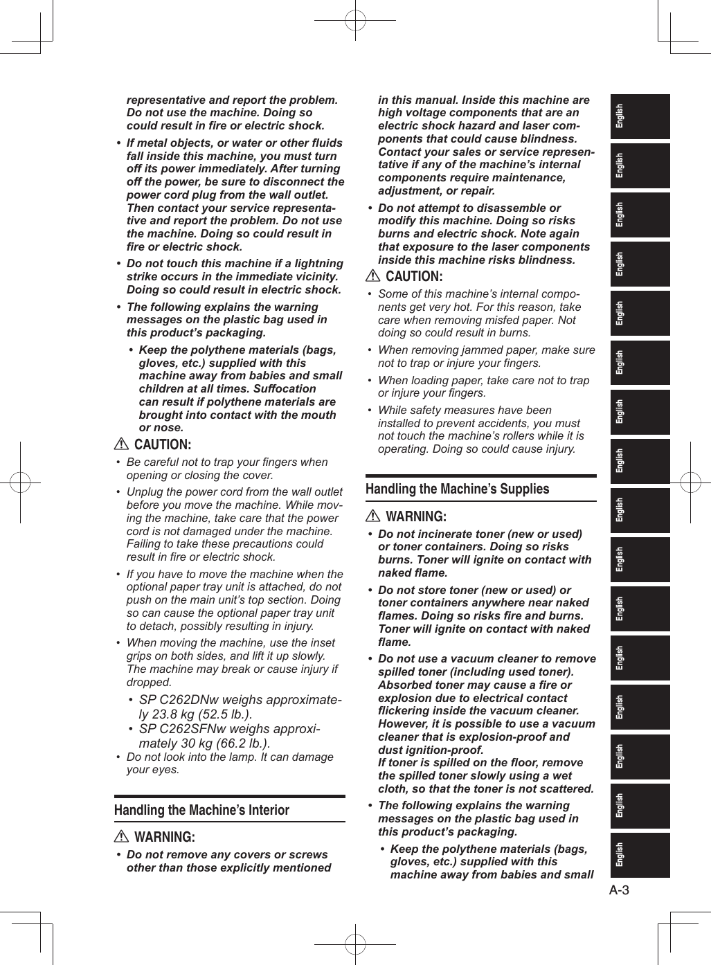 EnglishEnglishEnglishEnglishEnglishEnglishEnglishEnglishEnglishEnglishEnglishEnglishEnglishEnglishEnglishEnglishA-3representative and report the problem. Do not use the machine. Doing so could result in fire or electric shock.If metal objects, or water or other fluids • fall inside this machine, you must turn off its power immediately. After turning off the power, be sure to disconnect the power cord plug from the wall outlet. Then contact your service representa-tive and report the problem. Do not use the machine. Doing so could result in fire or electric shock.Do not touch this machine if a lightning • strike occurs in the immediate vicinity. Doing so could result in electric shock.The following explains the warning • messages on the plastic bag used in this product’s packaging.Keep the polythene materials (bags, • gloves, etc.) supplied with this machine away from babies and small children at all times. Suffocation can result if polythene materials are brought into contact with the mouth or nose.CAUTION:RBe careful not to trap your fingers when • opening or closing the cover.Unplug the power cord from the wall outlet • before you move the machine. While mov-ing the machine, take care that the power cord is not damaged under the machine. Failing to take these precautions could result in fire or electric shock.If you have to move the machine when the • optional paper tray unit is attached, do not push on the main unit’s top section. Doing so can cause the optional paper tray unit to detach, possibly resulting in injury.When moving the machine, use the inset • grips on both sides, and lift it up slowly. The machine may break or cause injury if dropped.SP C262DNw weighs approximate-• ly 23.8 kg (52.5 lb.).SP C262SFNw weighs approxi-• mately 30 kg (66.2 lb.).Do not look into the lamp. It can damage • your eyes.Handling the Machine’s InteriorWARNING:RDo not remove any covers or screws • other than those explicitly mentioned in this manual. Inside this machine are high voltage components that are an electric shock hazard and laser com-ponents that could cause blindness. Contact your sales or service represen-tative if any of the machine’s internal components require maintenance, adjustment, or repair.Do not attempt to disassemble or • modify this machine. Doing so risks burns and electric shock. Note again that exposure to the laser components inside this machine risks blindness.CAUTION:RSome of this machine’s internal compo-• nents get very hot. For this reason, take care when removing misfed paper. Not doing so could result in burns.When removing jammed paper, make sure • not to trap or injure your fingers.When loading paper, take care not to trap • or injure your fingers.While safety measures have been • installed to prevent accidents, you must not touch the machine’s rollers while it is operating. Doing so could cause injury.Handling the Machine’s SuppliesWARNING:RDo not incinerate toner (new or used) • or toner containers. Doing so risks burns. Toner will ignite on contact with naked flame.Do not store toner (new or used) or • toner containers anywhere near naked flames. Doing so risks fire and burns. Toner will ignite on contact with naked flame.Do not use a vacuum cleaner to remove • spilled toner (including used toner).Absorbed toner may cause a fire or explosion due to electrical contact flickering inside the vacuum cleaner.However, it is possible to use a vacuum cleaner that is explosion-proof and dust ignition-proof.If toner is spilled on the floor, remove the spilled toner slowly using a wet cloth, so that the toner is not scattered.The following explains the warning • messages on the plastic bag used in this product’s packaging.Keep the polythene materials (bags, • gloves, etc.) supplied with this machine away from babies and small 