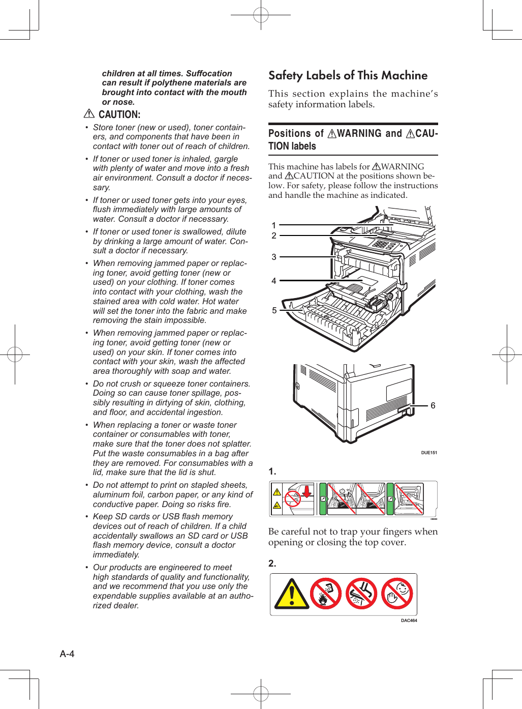 A-4children at all times. Suffocation can result if polythene materials are brought into contact with the mouth or nose.CAUTION:RStore toner (new or used), toner contain-• ers, and components that have been in contact with toner out of reach of children.If toner or used toner is inhaled, gargle • with plenty of water and move into a fresh air environment. Consult a doctor if neces-sary.If toner or used toner gets into your eyes, • flush immediately with large amounts of water. Consult a doctor if necessary.If toner or used toner is swallowed, dilute • by drinking a large amount of water. Con-sult a doctor if necessary.When removing jammed paper or replac-• ing toner, avoid getting toner (new or used) on your clothing. If toner comes into contact with your clothing, wash the stained area with cold water. Hot water will set the toner into the fabric and make removing the stain impossible.When removing jammed paper or replac-• ing toner, avoid getting toner (new or used) on your skin. If toner comes into contact with your skin, wash the affected area thoroughly with soap and water.Do not crush or squeeze toner containers. • Doing so can cause toner spillage, pos-sibly resulting in dirtying of skin, clothing, and floor, and accidental ingestion.When replacing a toner or waste toner • container or consumables with toner, make sure that the toner does not splatter. Put the waste consumables in a bag after they are removed. For consumables with a lid, make sure that the lid is shut.Do not attempt to print on stapled sheets, • aluminum foil, carbon paper, or any kind of conductive paper. Doing so risks fire.Keep SD cards or USB flash memory • devices out of reach of children. If a child accidentally swallows an SD card or USB flash memory device, consult a doctor immediately.Our products are engineered to meet • high standards of quality and functionality, and we recommend that you use only the expendable supplies available at an autho-rized dealer.Safety Labels of This MachineThis section explains the machine’s safety information labels.Positions of RWARNING and RCAU-TION labelsThis machine has labels for RWARNING and RCAUTION at the positions shown be-low. For safety, please follow the instructions and handle the machine as indicated.123456DUE1511.CES505Be careful not to trap your ﬁ ngers when opening or closing the top cover.2.DAC464