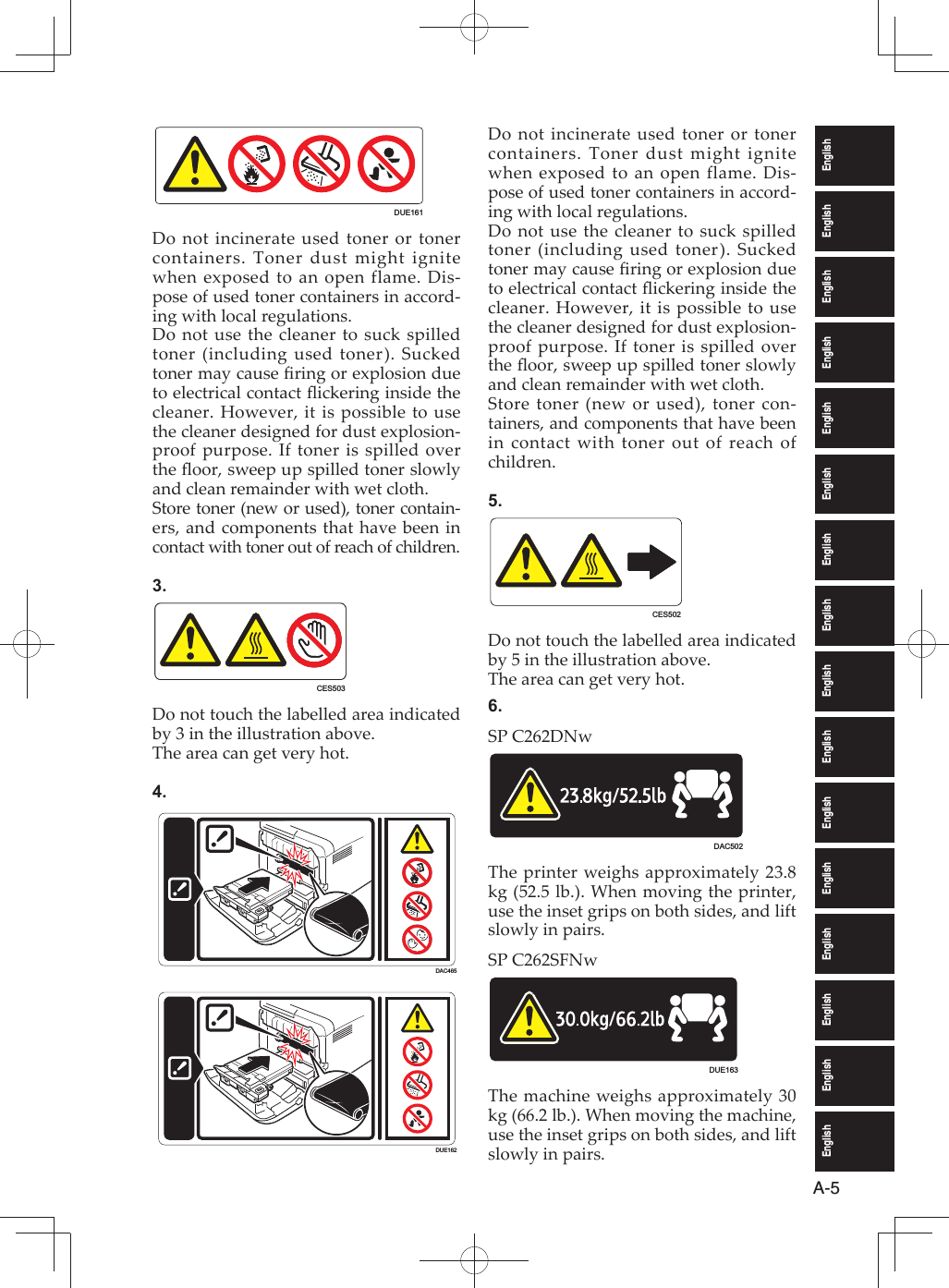 EnglishEnglishEnglishEnglishEnglishEnglishEnglishEnglishEnglishEnglishEnglishEnglishEnglishEnglishEnglishEnglishA-5DUE161Do not incinerate used toner or toner containers. Toner dust might ignite when exposed to an open flame. Dis-pose of used toner containers in accord-ing with local regulations.Do not use the cleaner to suck spilled toner (including used toner). Sucked toner may cause ﬁ ring or explosion due to electrical contact ﬂ ickering inside the cleaner. However, it is possible to use the cleaner designed for dust explosion- proof purpose. If toner is spilled over the ﬂ oor, sweep up spilled toner slowly and clean remainder with wet cloth.Store toner (new or used), toner contain-ers, and components that have been in contact with toner out of reach of children.3.CES503Do not touch the labelled area indicated by 3 in the illustration above.The area can get very hot.4.DAC465DUE162Do not incinerate used toner or toner containers. Toner dust might ignite when exposed to an open flame. Dis-pose of used toner containers in accord-ing with local regulations.Do not use the cleaner to suck spilled toner (including used toner). Sucked toner may cause ﬁ ring or explosion due to electrical contact ﬂ ickering inside the cleaner. However, it is possible to use the cleaner designed for dust explosion- proof purpose. If toner is spilled over the ﬂ oor, sweep up spilled toner slowly and clean remainder with wet cloth.Store toner (new or used), toner con-tainers, and components that have been in contact with toner out of reach of children.5.CES502Do not touch the labelled area indicated by 5 in the illustration above.The area can get very hot.6.SP C262DNwDAC502The printer weighs approximately 23.8 kg (52.5 lb.). When moving the printer, use the inset grips on both sides, and lift slowly in pairs.SP C262SFNwDUE163The machine weighs approximately 30 kg (66.2 lb.). When moving the machine, use the inset grips on both sides, and lift slowly in pairs.