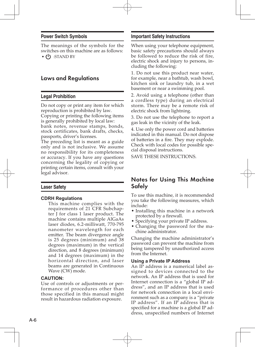 A-6Power Switch SymbolsThe meanings of the symbols for the switches on this machine are as follows: •   :STAND BYLaws and RegulationsLegal ProhibitionDo not copy or print any item for which reproduction is prohibited by law.Copying or printing the following items is generally prohibited by local law:bank notes, revenue stamps, bonds, stock certificates, bank drafts, checks, passports, driver’s licenses.The preceding list is meant as a guide only and is not inclusive. We assume no responsibility for its completeness or accuracy. If you have any questions concerning the legality of copying or printing certain items, consult with your legal advisor.Laser SafetyCDRH RegulationsThis machine complies with the requirements of 21 CFR Subchap-ter J for class 1 laser product. The machine contains multiple AlGaAs laser diodes, 6.2-milliwatt, 770-795 nanometer wavelength for each emi er. The beam divergence angle is 25 degrees (minimum) and 38 degrees (maximum) in the vertical direction, and 8 degrees (minimum) and 14 degrees (maximum) in the horizontal direction, and laser beams are generated in Continuous Wave (CW) mode.CAUTION:Use of controls or adjustments or per-formance of procedures other than those specified in this manual might result in hazardous radiation exposure.Important Safety InstructionsWhen using your telephone equipment, basic safety precautions should always be followed to reduce the risk of fire, electric shock and injury to persons, in-cluding the following:1. Do not use this product near water, for example, near a bathtub, wash bowl, kitchen sink or laundry tub, in a wet basement or near a swimming pool.2. Avoid using a telephone (other than a cordless type) during an electrical storm. There may be a remote risk of electric shock from lightning.3. Do not use the telephone to report a gas leak in the vicinity of the leak.4. Use only the power cord and ba eries indicated in this manual. Do not dispose of ba eries in a ﬁ re. They may explode. Check with local codes for possible spe-cial disposal instructions.SAVE THESE INSTRUCTIONS.Notes for Using This Machine SafelyTo use this machine, it is recommended you take the following measures, which include:Installing this machine in a network  •protected by a ﬁ rewall.Specifying your private IP address. •Changing the password for the ma- •chine administrator.Changing the machine administrator’s password can prevent the machine from being tampered by unauthorized access from the Internet.Using a Private IP AddressAn IP address is a numerical label as-signed to devices connected to the network. An IP address that is used for Internet connection is a “global IP ad-dress”, and an IP address that is used for network connection in a local envi-ronment such as a company is a “private IP address”. If an IP address that is specified for a machine is a global IP ad-dress, unspecified numbers of Internet 