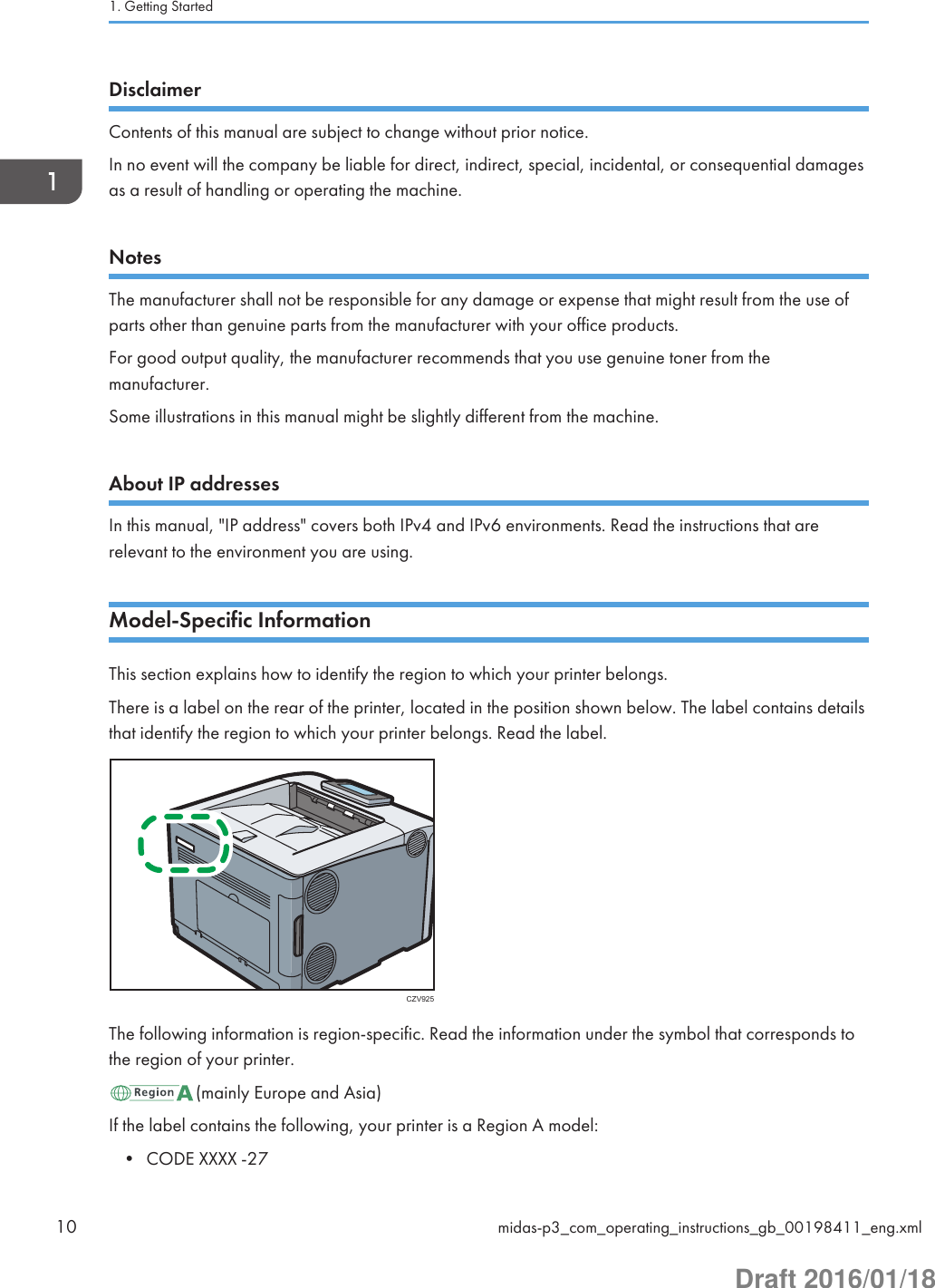 DisclaimerContents of this manual are subject to change without prior notice.In no event will the company be liable for direct, indirect, special, incidental, or consequential damagesas a result of handling or operating the machine.NotesThe manufacturer shall not be responsible for any damage or expense that might result from the use ofparts other than genuine parts from the manufacturer with your office products.For good output quality, the manufacturer recommends that you use genuine toner from themanufacturer.Some illustrations in this manual might be slightly different from the machine.About IP addressesIn this manual, &quot;IP address&quot; covers both IPv4 and IPv6 environments. Read the instructions that arerelevant to the environment you are using.Model-Specific InformationThis section explains how to identify the region to which your printer belongs.There is a label on the rear of the printer, located in the position shown below. The label contains detailsthat identify the region to which your printer belongs. Read the label.CZV925The following information is region-specific. Read the information under the symbol that corresponds tothe region of your printer.(mainly Europe and Asia)If the label contains the following, your printer is a Region A model:• CODE XXXX -271. Getting Started10 midas-p3_com_operating_instructions_gb_00198411_eng.xmlDraft 2016/01/18