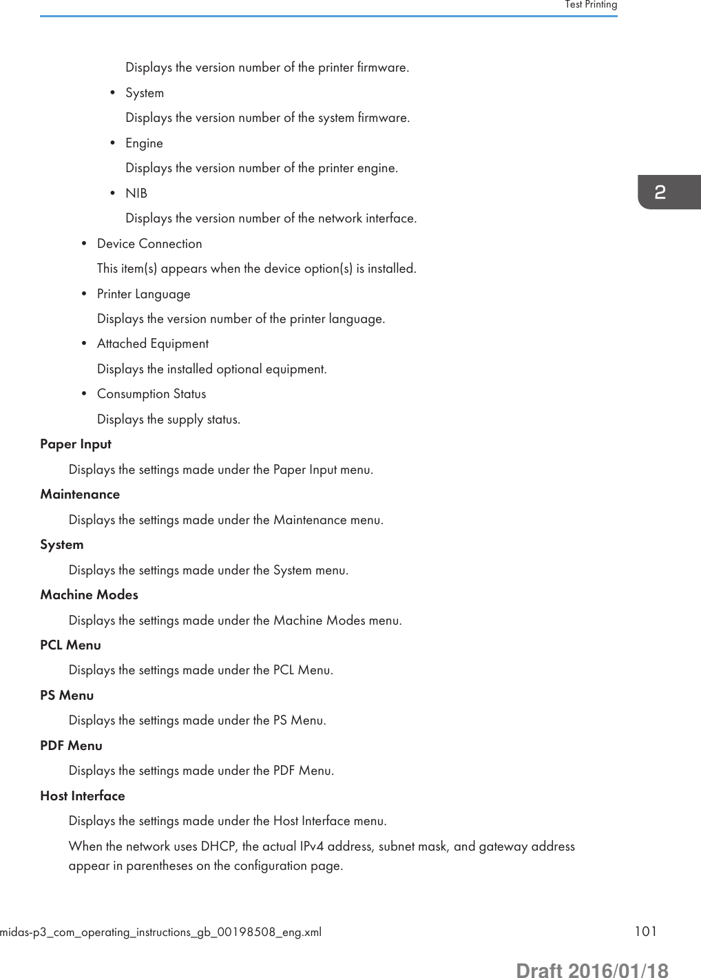 Displays the version number of the printer firmware.• SystemDisplays the version number of the system firmware.• EngineDisplays the version number of the printer engine.• NIBDisplays the version number of the network interface.• Device ConnectionThis item(s) appears when the device option(s) is installed.• Printer LanguageDisplays the version number of the printer language.• Attached EquipmentDisplays the installed optional equipment.• Consumption StatusDisplays the supply status.Paper InputDisplays the settings made under the Paper Input menu.MaintenanceDisplays the settings made under the Maintenance menu.SystemDisplays the settings made under the System menu.Machine ModesDisplays the settings made under the Machine Modes menu.PCL MenuDisplays the settings made under the PCL Menu.PS MenuDisplays the settings made under the PS Menu.PDF MenuDisplays the settings made under the PDF Menu.Host InterfaceDisplays the settings made under the Host Interface menu.When the network uses DHCP, the actual IPv4 address, subnet mask, and gateway addressappear in parentheses on the configuration page.Test Printingmidas-p3_com_operating_instructions_gb_00198508_eng.xml 101Draft 2016/01/18
