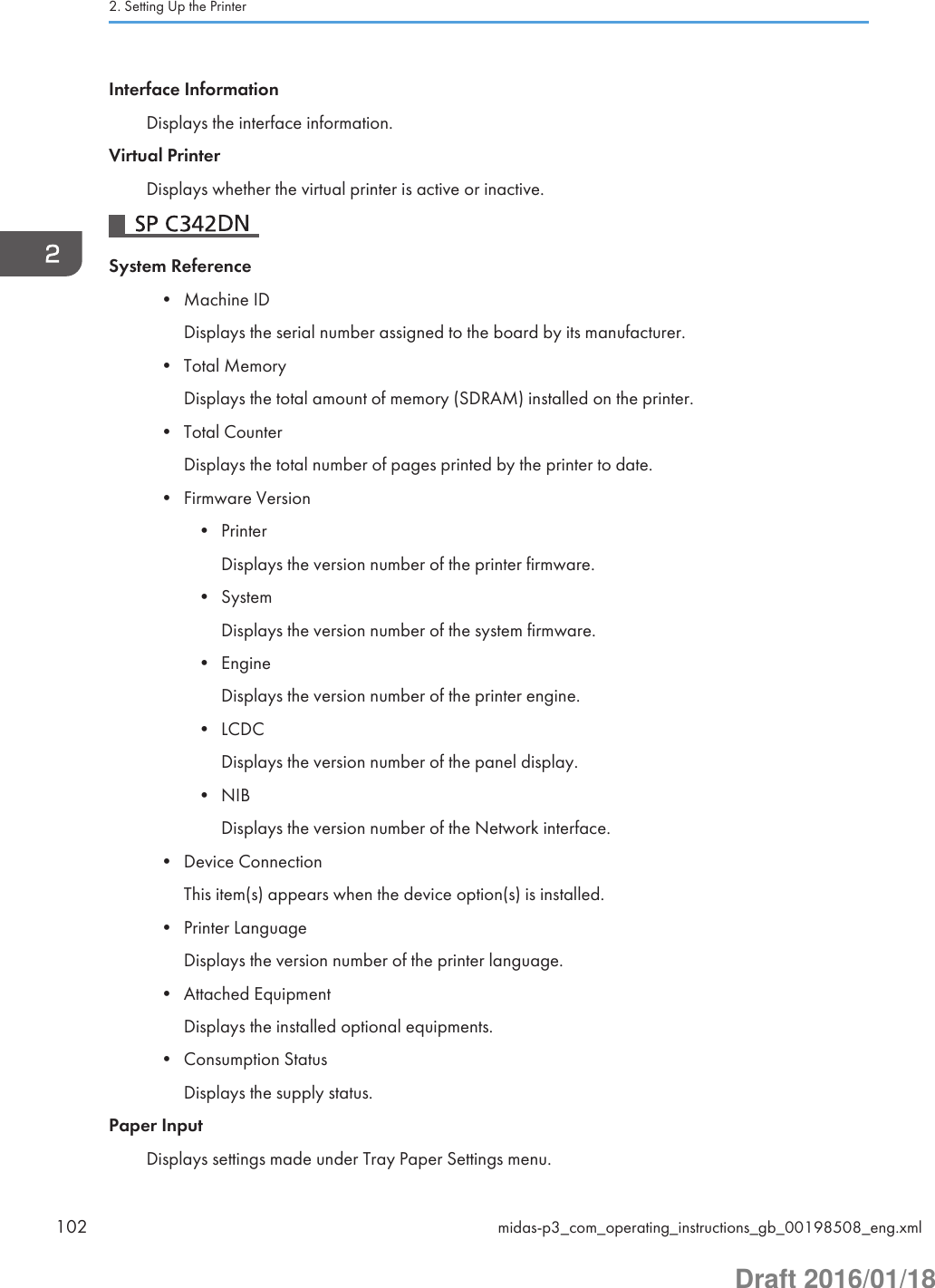 Interface InformationDisplays the interface information.Virtual PrinterDisplays whether the virtual printer is active or inactive.System Reference• Machine IDDisplays the serial number assigned to the board by its manufacturer.• Total MemoryDisplays the total amount of memory (SDRAM) installed on the printer.• Total CounterDisplays the total number of pages printed by the printer to date.• Firmware Version• PrinterDisplays the version number of the printer firmware.• SystemDisplays the version number of the system firmware.• EngineDisplays the version number of the printer engine.• LCDCDisplays the version number of the panel display.• NIBDisplays the version number of the Network interface.• Device ConnectionThis item(s) appears when the device option(s) is installed.• Printer LanguageDisplays the version number of the printer language.• Attached EquipmentDisplays the installed optional equipments.• Consumption StatusDisplays the supply status.Paper InputDisplays settings made under Tray Paper Settings menu.2. Setting Up the Printer102 midas-p3_com_operating_instructions_gb_00198508_eng.xmlDraft 2016/01/18