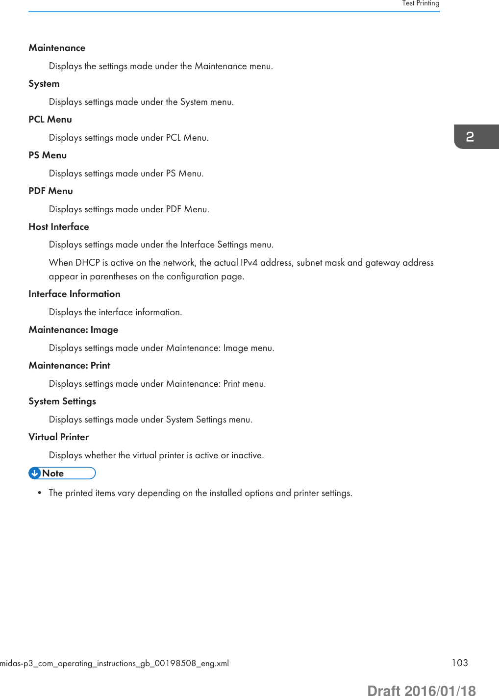 MaintenanceDisplays the settings made under the Maintenance menu.SystemDisplays settings made under the System menu.PCL MenuDisplays settings made under PCL Menu.PS MenuDisplays settings made under PS Menu.PDF MenuDisplays settings made under PDF Menu.Host InterfaceDisplays settings made under the Interface Settings menu.When DHCP is active on the network, the actual IPv4 address, subnet mask and gateway addressappear in parentheses on the configuration page.Interface InformationDisplays the interface information.Maintenance: ImageDisplays settings made under Maintenance: Image menu.Maintenance: PrintDisplays settings made under Maintenance: Print menu.System SettingsDisplays settings made under System Settings menu.Virtual PrinterDisplays whether the virtual printer is active or inactive.• The printed items vary depending on the installed options and printer settings.Test Printingmidas-p3_com_operating_instructions_gb_00198508_eng.xml 103Draft 2016/01/18