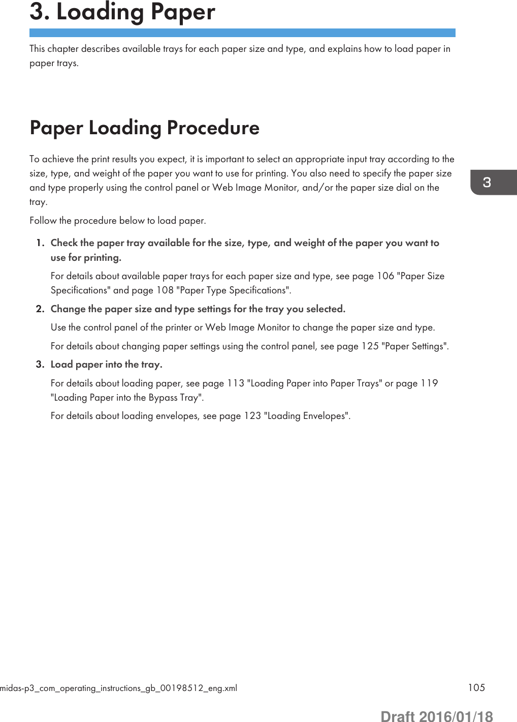 3. Loading PaperThis chapter describes available trays for each paper size and type, and explains how to load paper inpaper trays.Paper Loading ProcedureTo achieve the print results you expect, it is important to select an appropriate input tray according to thesize, type, and weight of the paper you want to use for printing. You also need to specify the paper sizeand type properly using the control panel or Web Image Monitor, and/or the paper size dial on thetray.Follow the procedure below to load paper.1. Check the paper tray available for the size, type, and weight of the paper you want touse for printing.For details about available paper trays for each paper size and type, see page 106 &quot;Paper SizeSpecifications&quot; and page 108 &quot;Paper Type Specifications&quot;.2. Change the paper size and type settings for the tray you selected.Use the control panel of the printer or Web Image Monitor to change the paper size and type.For details about changing paper settings using the control panel, see page 125 &quot;Paper Settings&quot;.3. Load paper into the tray.For details about loading paper, see page 113 &quot;Loading Paper into Paper Trays&quot; or page 119&quot;Loading Paper into the Bypass Tray&quot;.For details about loading envelopes, see page 123 &quot;Loading Envelopes&quot;.midas-p3_com_operating_instructions_gb_00198512_eng.xml 105Draft 2016/01/18