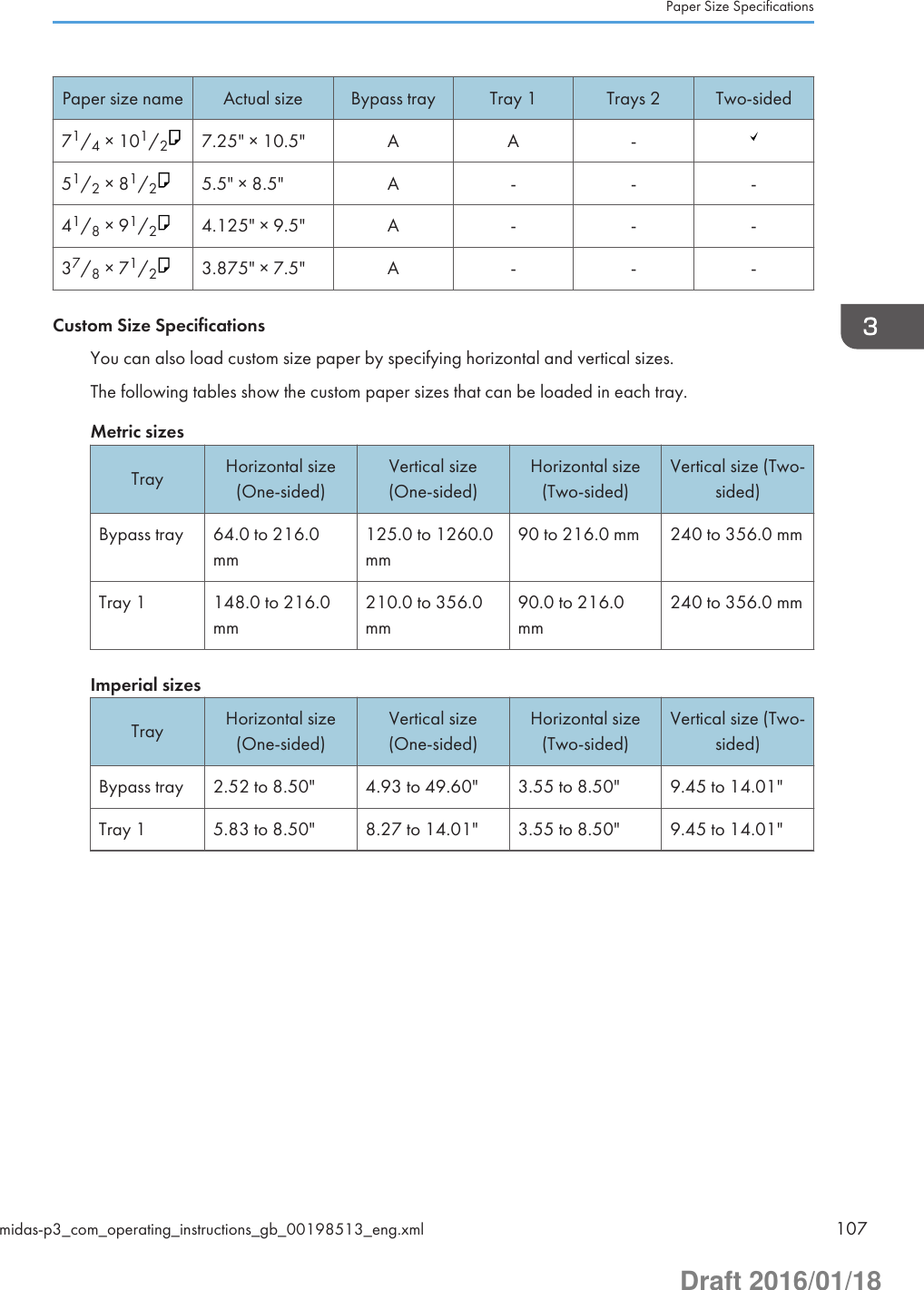 Paper size name Actual size Bypass tray Tray 1 Trays 2 Two-sided71/4 × 101/27.25&quot; × 10.5&quot; A A -51/2 × 81/25.5&quot; × 8.5&quot; A - - -41/8 × 91/24.125&quot; × 9.5&quot; A - - -37/8 × 71/23.875&quot; × 7.5&quot; A - - -Custom Size SpecificationsYou can also load custom size paper by specifying horizontal and vertical sizes.The following tables show the custom paper sizes that can be loaded in each tray.Metric sizesTray Horizontal size(One-sided)Vertical size(One-sided)Horizontal size(Two-sided)Vertical size (Two-sided)Bypass tray 64.0 to 216.0mm125.0 to 1260.0mm90 to 216.0 mm 240 to 356.0 mmTray 1 148.0 to 216.0mm210.0 to 356.0mm90.0 to 216.0mm240 to 356.0 mmImperial sizesTray Horizontal size(One-sided)Vertical size(One-sided)Horizontal size(Two-sided)Vertical size (Two-sided)Bypass tray 2.52 to 8.50&quot; 4.93 to 49.60&quot; 3.55 to 8.50&quot; 9.45 to 14.01&quot;Tray 1 5.83 to 8.50&quot; 8.27 to 14.01&quot; 3.55 to 8.50&quot; 9.45 to 14.01&quot;Paper Size Specificationsmidas-p3_com_operating_instructions_gb_00198513_eng.xml 107Draft 2016/01/18