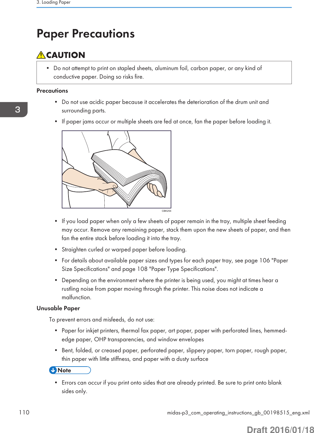 Paper Precautions• Do not attempt to print on stapled sheets, aluminum foil, carbon paper, or any kind ofconductive paper. Doing so risks fire.Precautions• Do not use acidic paper because it accelerates the deterioration of the drum unit andsurrounding parts.• If paper jams occur or multiple sheets are fed at once, fan the paper before loading it.CBK254• If you load paper when only a few sheets of paper remain in the tray, multiple sheet feedingmay occur. Remove any remaining paper, stack them upon the new sheets of paper, and thenfan the entire stack before loading it into the tray.• Straighten curled or warped paper before loading.• For details about available paper sizes and types for each paper tray, see page 106 &quot;PaperSize Specifications&quot; and page 108 &quot;Paper Type Specifications&quot;.• Depending on the environment where the printer is being used, you might at times hear arustling noise from paper moving through the printer. This noise does not indicate amalfunction.Unusable PaperTo prevent errors and misfeeds, do not use:• Paper for inkjet printers, thermal fax paper, art paper, paper with perforated lines, hemmed-edge paper, OHP transparencies, and window envelopes• Bent, folded, or creased paper, perforated paper, slippery paper, torn paper, rough paper,thin paper with little stiffness, and paper with a dusty surface• Errors can occur if you print onto sides that are already printed. Be sure to print onto blanksides only.3. Loading Paper110 midas-p3_com_operating_instructions_gb_00198515_eng.xmlDraft 2016/01/18