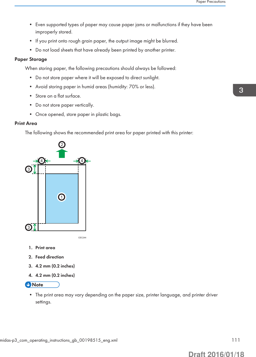 • Even supported types of paper may cause paper jams or malfunctions if they have beenimproperly stored.• If you print onto rough grain paper, the output image might be blurred.• Do not load sheets that have already been printed by another printer.Paper StorageWhen storing paper, the following precautions should always be followed:• Do not store paper where it will be exposed to direct sunlight.• Avoid storing paper in humid areas (humidity: 70% or less).• Store on a flat surface.• Do not store paper vertically.• Once opened, store paper in plastic bags.Print AreaThe following shows the recommended print area for paper printed with this printer:CEC2442331441. Print area2. Feed direction3. 4.2 mm (0.2 inches)4. 4.2 mm (0.2 inches)• The print area may vary depending on the paper size, printer language, and printer driversettings.Paper Precautionsmidas-p3_com_operating_instructions_gb_00198515_eng.xml 111Draft 2016/01/18