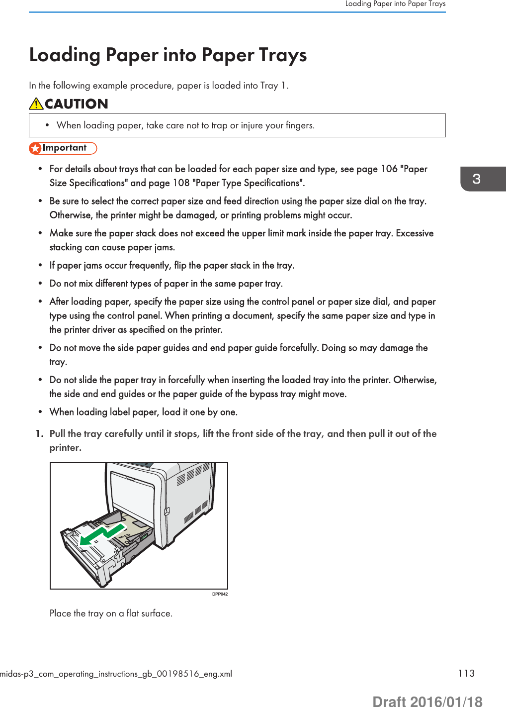 Loading Paper into Paper TraysIn the following example procedure, paper is loaded into Tray 1.• When loading paper, take care not to trap or injure your fingers.• For details about trays that can be loaded for each paper size and type, see page 106 &quot;PaperSize Specifications&quot; and page 108 &quot;Paper Type Specifications&quot;.• Be sure to select the correct paper size and feed direction using the paper size dial on the tray.Otherwise, the printer might be damaged, or printing problems might occur.• Make sure the paper stack does not exceed the upper limit mark inside the paper tray. Excessivestacking can cause paper jams.• If paper jams occur frequently, flip the paper stack in the tray.• Do not mix different types of paper in the same paper tray.• After loading paper, specify the paper size using the control panel or paper size dial, and papertype using the control panel. When printing a document, specify the same paper size and type inthe printer driver as specified on the printer.• Do not move the side paper guides and end paper guide forcefully. Doing so may damage thetray.• Do not slide the paper tray in forcefully when inserting the loaded tray into the printer. Otherwise,the side and end guides or the paper guide of the bypass tray might move.• When loading label paper, load it one by one.1. Pull the tray carefully until it stops, lift the front side of the tray, and then pull it out of theprinter.DPP042Place the tray on a flat surface.Loading Paper into Paper Traysmidas-p3_com_operating_instructions_gb_00198516_eng.xml 113Draft 2016/01/18