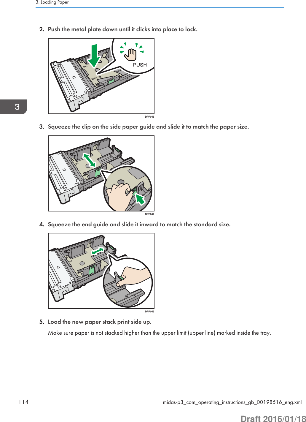 2. Push the metal plate down until it clicks into place to lock.DPP0433. Squeeze the clip on the side paper guide and slide it to match the paper size.DPP0444. Squeeze the end guide and slide it inward to match the standard size.DPP0455. Load the new paper stack print side up.Make sure paper is not stacked higher than the upper limit (upper line) marked inside the tray.3. Loading Paper114 midas-p3_com_operating_instructions_gb_00198516_eng.xmlDraft 2016/01/18