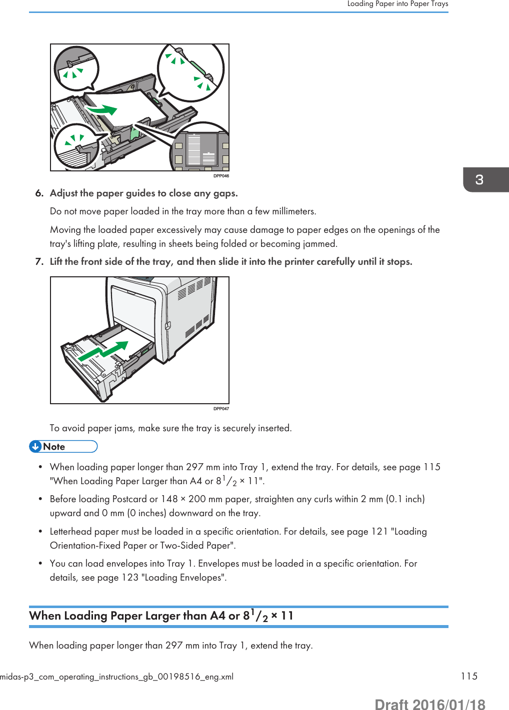 DPP0466. Adjust the paper guides to close any gaps.Do not move paper loaded in the tray more than a few millimeters.Moving the loaded paper excessively may cause damage to paper edges on the openings of thetray&apos;s lifting plate, resulting in sheets being folded or becoming jammed.7. Lift the front side of the tray, and then slide it into the printer carefully until it stops.DPP047To avoid paper jams, make sure the tray is securely inserted.• When loading paper longer than 297 mm into Tray 1, extend the tray. For details, see page 115&quot;When Loading Paper Larger than A4 or 81/2 × 11&quot;.• Before loading Postcard or 148 × 200 mm paper, straighten any curls within 2 mm (0.1 inch)upward and 0 mm (0 inches) downward on the tray.• Letterhead paper must be loaded in a specific orientation. For details, see page 121 &quot;LoadingOrientation-Fixed Paper or Two-Sided Paper&quot;.• You can load envelopes into Tray 1. Envelopes must be loaded in a specific orientation. Fordetails, see page 123 &quot;Loading Envelopes&quot;.When Loading Paper Larger than A4 or 81/2 × 11When loading paper longer than 297 mm into Tray 1, extend the tray.Loading Paper into Paper Traysmidas-p3_com_operating_instructions_gb_00198516_eng.xml 115Draft 2016/01/18