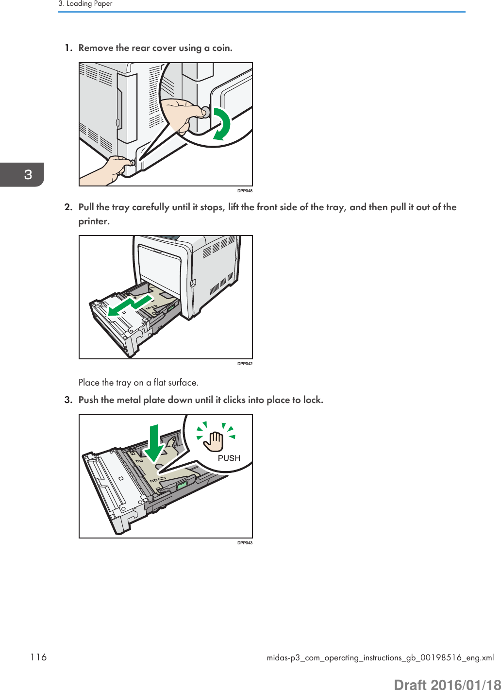 1. Remove the rear cover using a coin.DPP0482. Pull the tray carefully until it stops, lift the front side of the tray, and then pull it out of theprinter.DPP042Place the tray on a flat surface.3. Push the metal plate down until it clicks into place to lock.DPP0433. Loading Paper116 midas-p3_com_operating_instructions_gb_00198516_eng.xmlDraft 2016/01/18