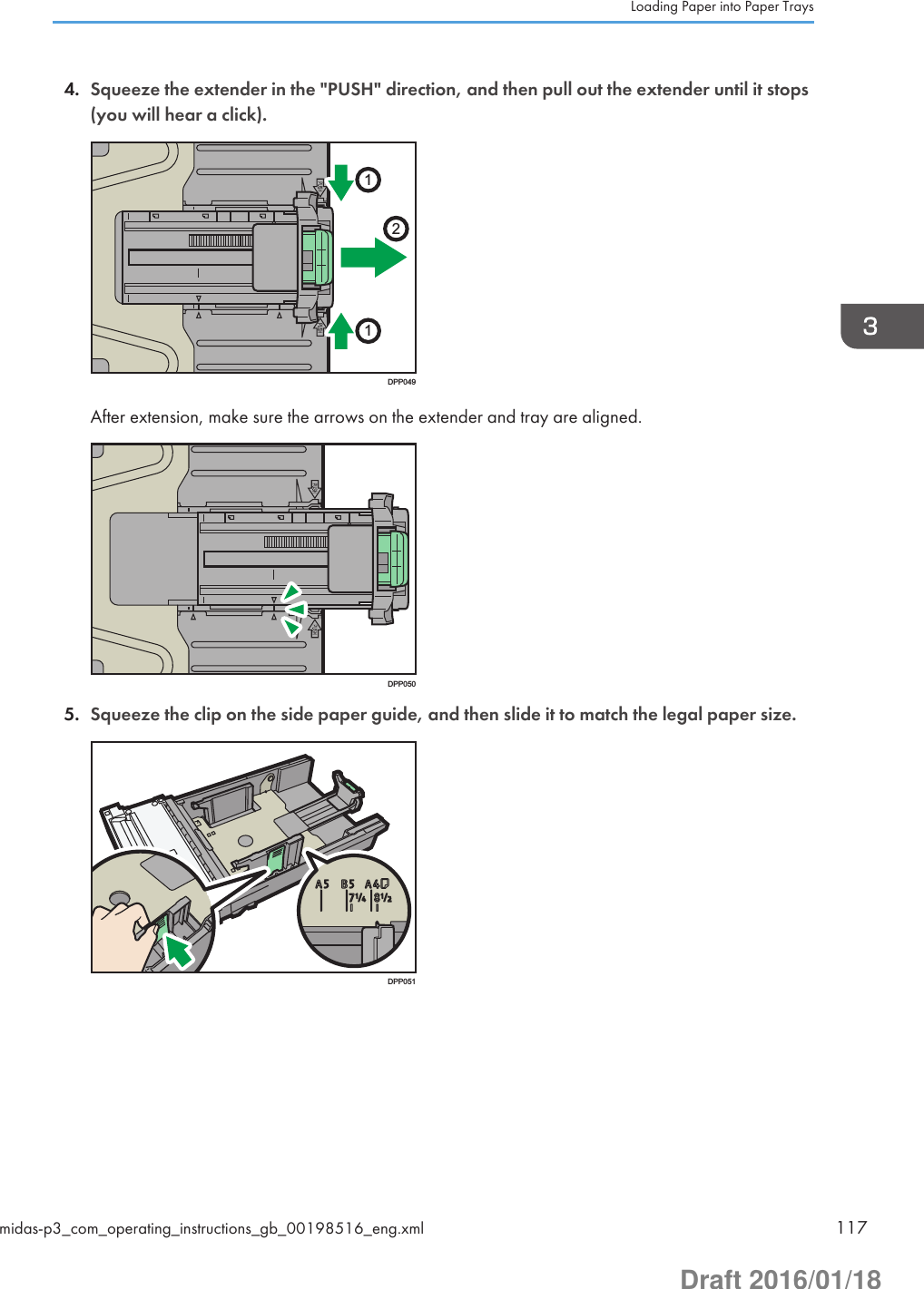 4. Squeeze the extender in the &quot;PUSH&quot; direction, and then pull out the extender until it stops(you will hear a click).211DPP049After extension, make sure the arrows on the extender and tray are aligned.DPP0505. Squeeze the clip on the side paper guide, and then slide it to match the legal paper size.DPP051Loading Paper into Paper Traysmidas-p3_com_operating_instructions_gb_00198516_eng.xml 117Draft 2016/01/18