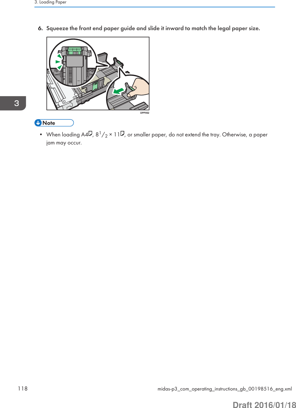 6. Squeeze the front end paper guide and slide it inward to match the legal paper size.DPP052• When loading A4 , 81/2 × 11 , or smaller paper, do not extend the tray. Otherwise, a paperjam may occur.3. Loading Paper118 midas-p3_com_operating_instructions_gb_00198516_eng.xmlDraft 2016/01/18