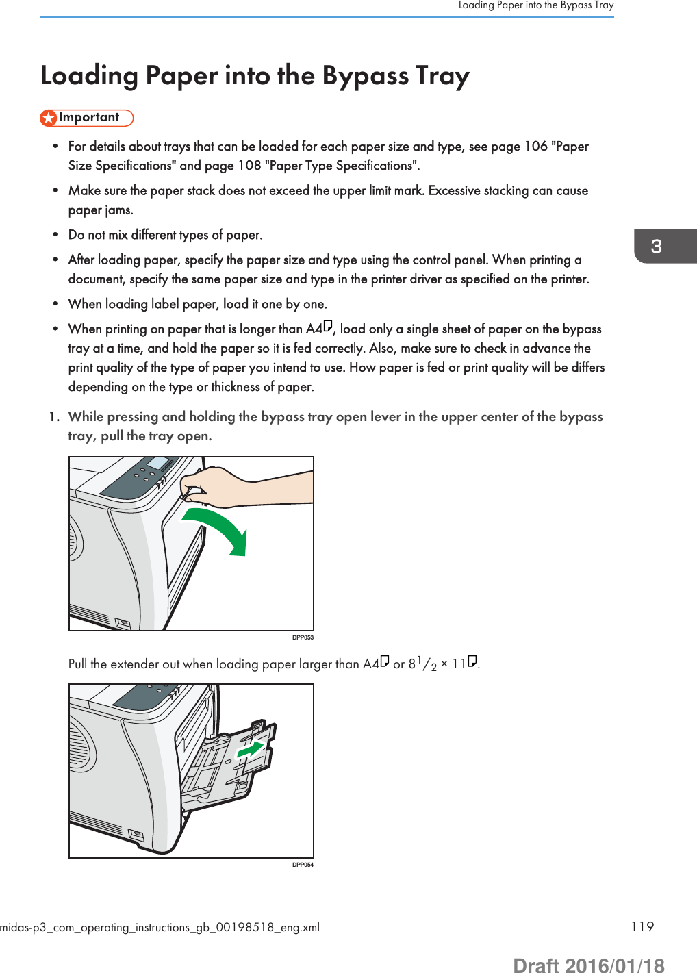Loading Paper into the Bypass Tray• For details about trays that can be loaded for each paper size and type, see page 106 &quot;PaperSize Specifications&quot; and page 108 &quot;Paper Type Specifications&quot;.• Make sure the paper stack does not exceed the upper limit mark. Excessive stacking can causepaper jams.• Do not mix different types of paper.• After loading paper, specify the paper size and type using the control panel. When printing adocument, specify the same paper size and type in the printer driver as specified on the printer.• When loading label paper, load it one by one.• When printing on paper that is longer than A4 , load only a single sheet of paper on the bypasstray at a time, and hold the paper so it is fed correctly. Also, make sure to check in advance theprint quality of the type of paper you intend to use. How paper is fed or print quality will be differsdepending on the type or thickness of paper.1. While pressing and holding the bypass tray open lever in the upper center of the bypasstray, pull the tray open.DPP053Pull the extender out when loading paper larger than A4  or 81/2 × 11 .DPP054Loading Paper into the Bypass Traymidas-p3_com_operating_instructions_gb_00198518_eng.xml 119Draft 2016/01/18